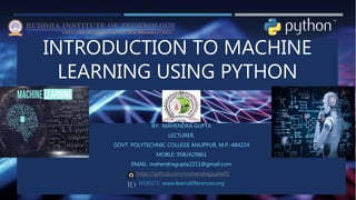 INTRODUCTION TO MACHINE
LEARNING USING PYTHON
BY: MAHENDRA GUPTA
LECTURER,
GOVT. POLYTECHNIC COLLEGE ANUPPUR, M.P.-484224
MOBLE: 9582429861
EMAIL: mahendragupta2211@gmail.com
: https://github.com/mahendragupta91
WEBSITE: www.learndifferences.org
 