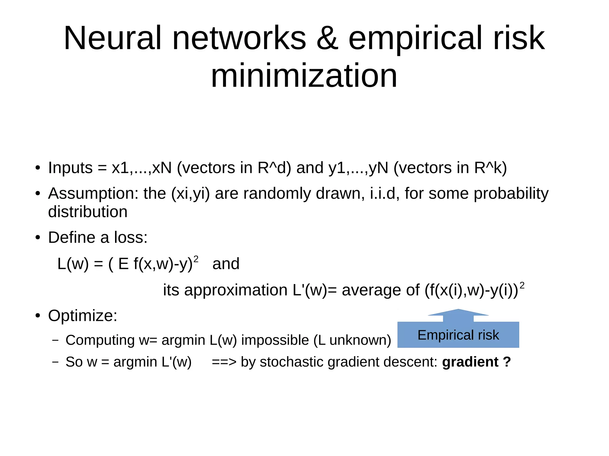 Neural networks & empirical risk
minimization
● Inputs = x1,...,xN (vectors in R^d) and y1,...,yN (vectors in R^k)
● Assumption: the (xi,yi) are randomly drawn, i.i.d, for some probability
distribution
● Define a loss:
L(w) = ( E f(x,w)-y)2
and
its approximation L'(w)= average of (f(x(i),w)-y(i))2
● Optimize:
– Computing w= argmin L(w) impossible (L unknown)
– So w = argmin L'(w) ==> by stochastic gradient descent: gradient ?
Empirical risk
 
