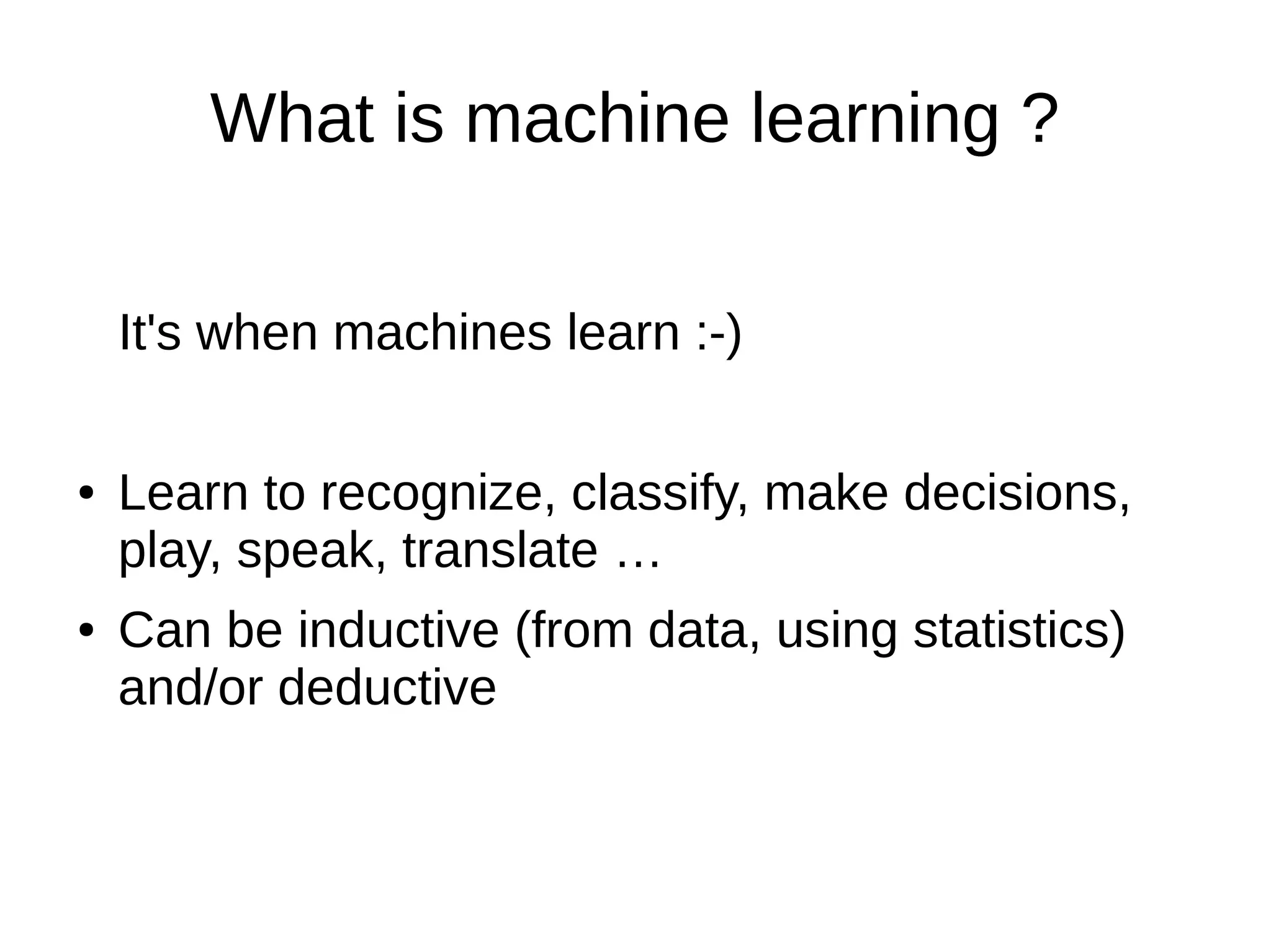 What is machine learning ?
It's when machines learn :-)
● Learn to recognize, classify, make decisions,
play, speak, translate …
● Can be inductive (from data, using statistics)
and/or deductive
 
