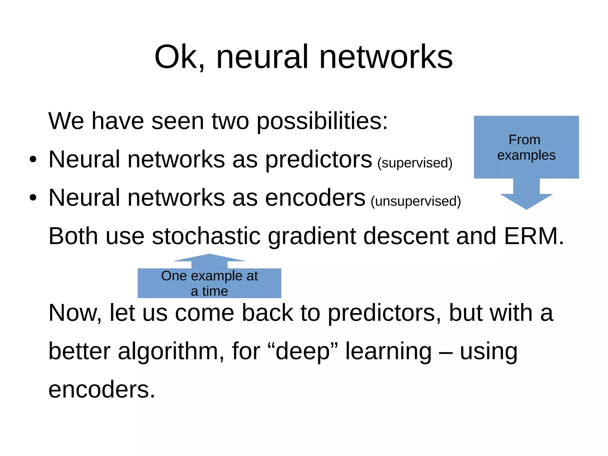 Ok, neural networks
We have seen two possibilities:
● Neural networks as predictors (supervised)
● Neural networks as encoders (unsupervised)
Both use stochastic gradient descent and ERM.
Now, let us come back to predictors, but with a
better algorithm, for “deep” learning – using
encoders.
From
examples
One example at
a time
 