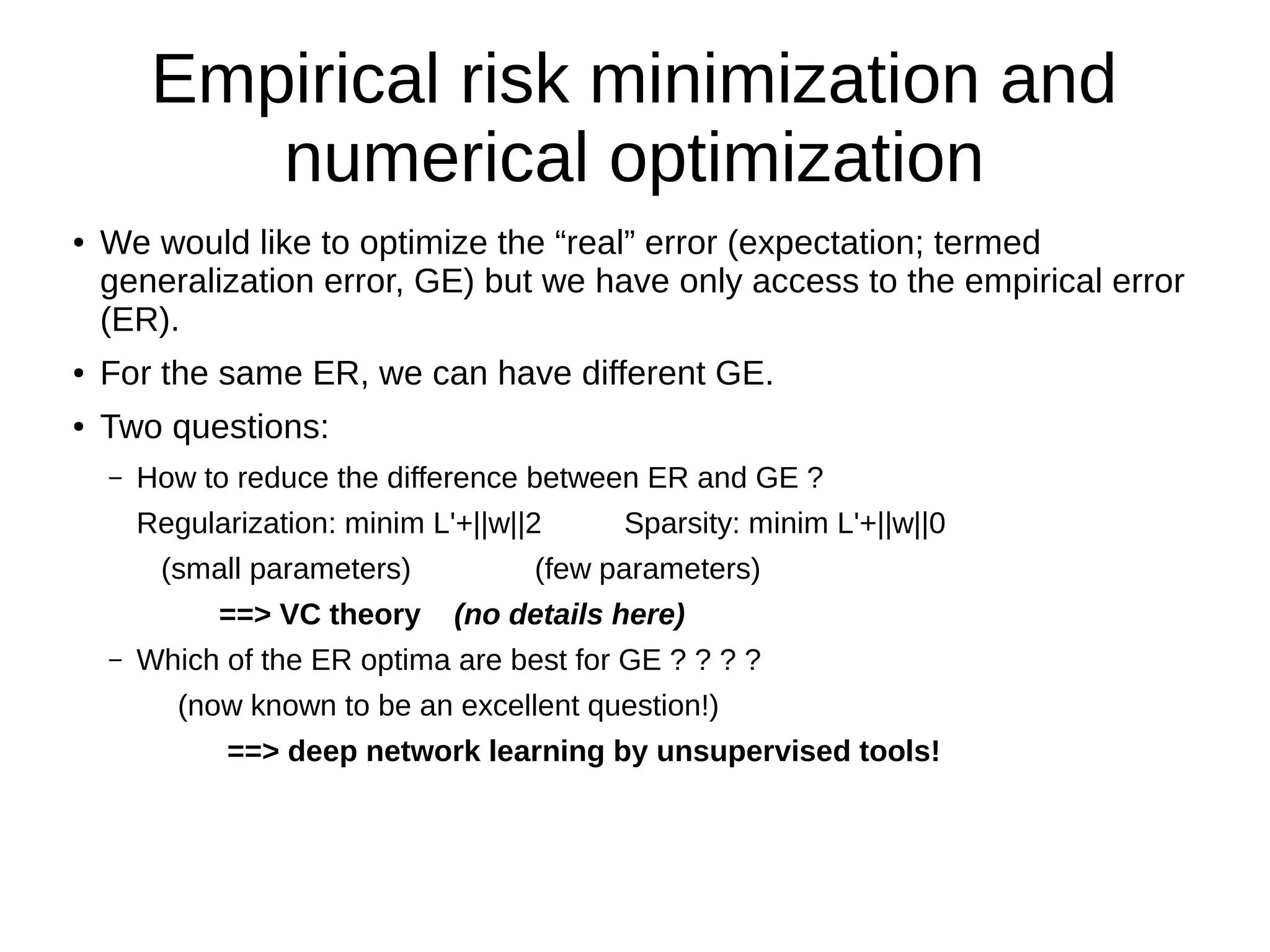 Empirical risk minimization and
numerical optimization
● We would like to optimize the “real” error (expectation; termed
generalization error, GE) but we have only access to the empirical error
(ER).
● For the same ER, we can have different GE.
● Two questions:
– How to reduce the difference between ER and GE ?
Regularization: minim L'+||w||2 Sparsity: minim L'+||w||0
(small parameters) (few parameters)
==> VC theory (no details here)
– Which of the ER optima are best for GE ? ? ? ?
(now known to be an excellent question!)
==> deep network learning by unsupervised tools!
 