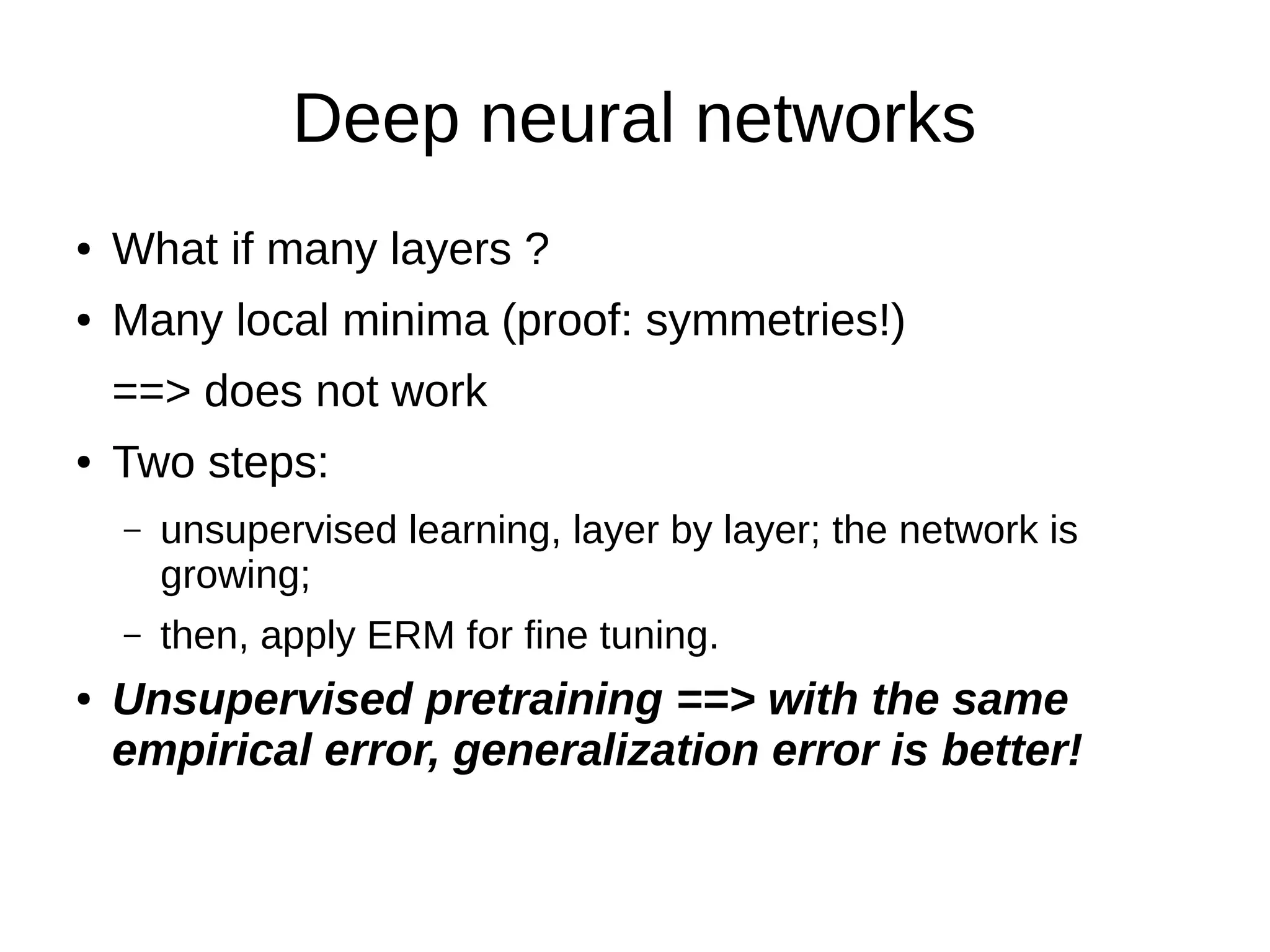 Deep neural networks
● What if many layers ?
● Many local minima (proof: symmetries!)
==> does not work
● Two steps:
– unsupervised learning, layer by layer; the network is
growing;
– then, apply ERM for fine tuning.
● Unsupervised pretraining ==> with the same
empirical error, generalization error is better!
 