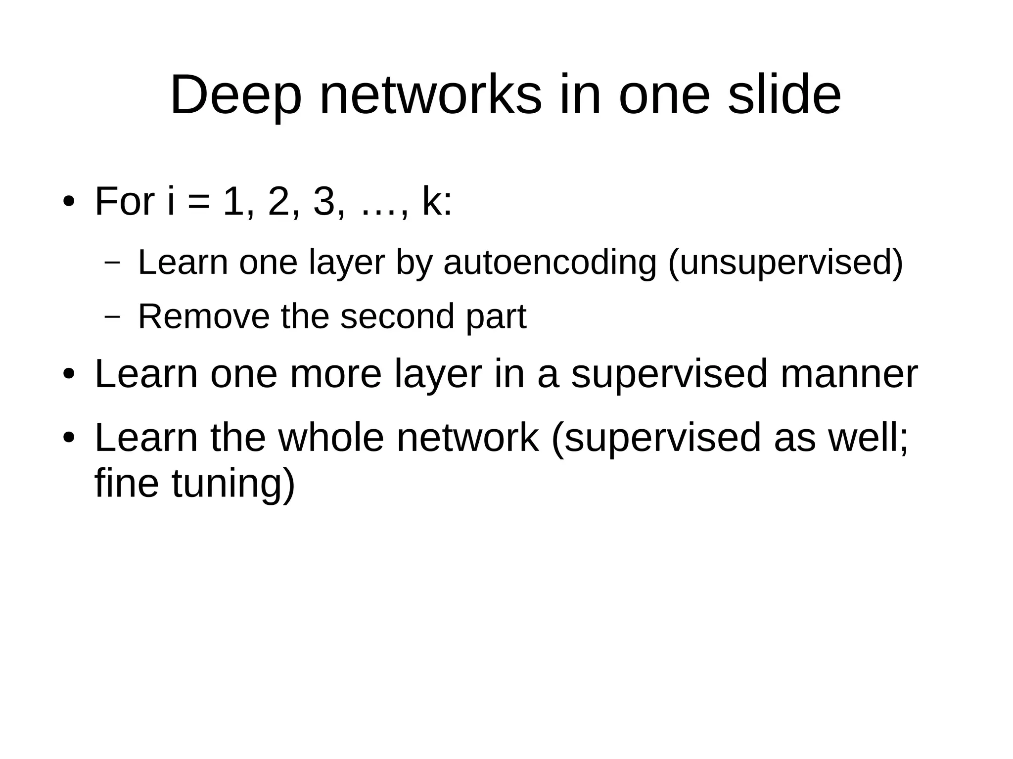 Deep networks in one slide
● For i = 1, 2, 3, …, k:
– Learn one layer by autoencoding (unsupervised)
– Remove the second part
● Learn one more layer in a supervised manner
● Learn the whole network (supervised as well;
fine tuning)
 