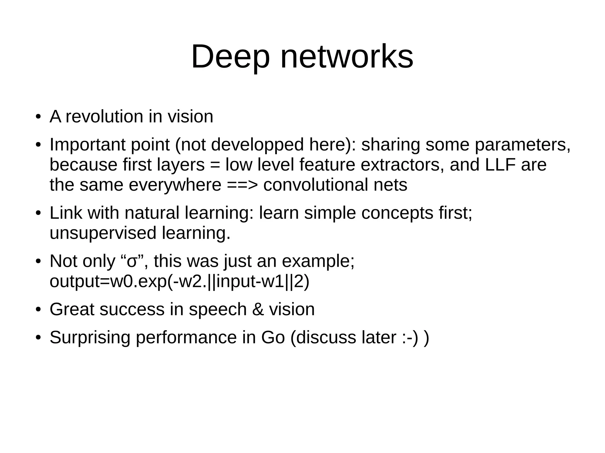 Deep networks
● A revolution in vision
● Important point (not developped here): sharing some parameters,
because first layers = low level feature extractors, and LLF are
the same everywhere ==> convolutional nets
● Link with natural learning: learn simple concepts first;
unsupervised learning.
● Not only “σ”, this was just an example;
output=w0.exp(-w2.||input-w1||2)
● Great success in speech & vision
● Surprising performance in Go (discuss later :-) )
 