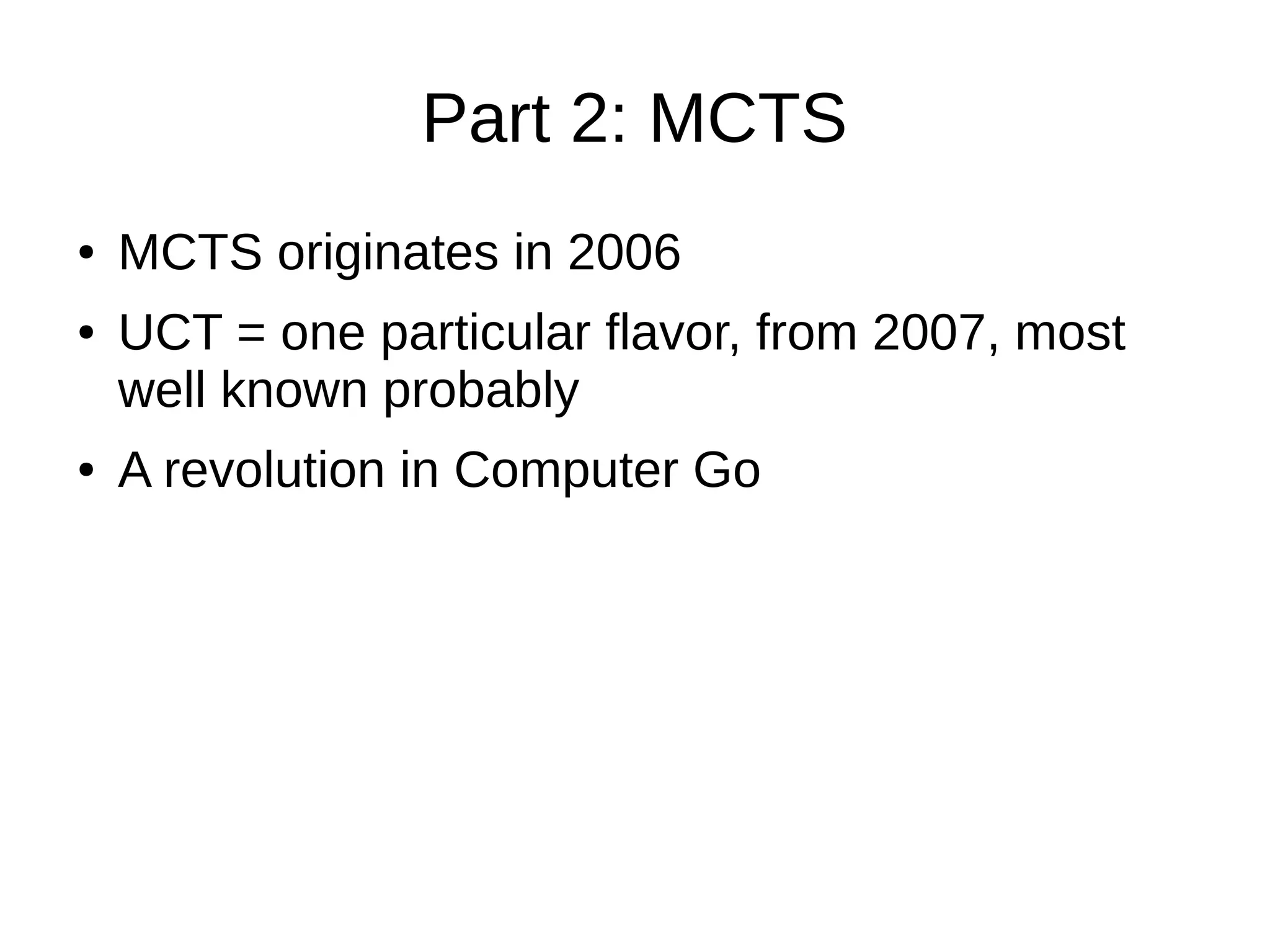 Part 2: MCTS
● MCTS originates in 2006
● UCT = one particular flavor, from 2007, most
well known probably
● A revolution in Computer Go
 