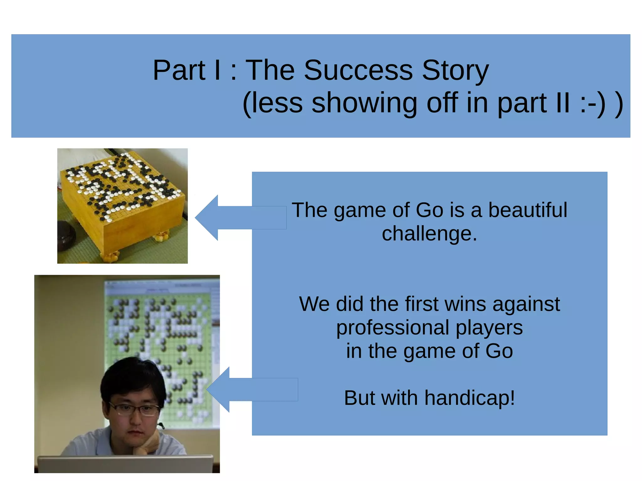 Part I : The Success Story
(less showing off in part II :-) )
The game of Go is a beautiful
challenge.
We did the first wins against
professional players
in the game of Go
But with handicap!
 