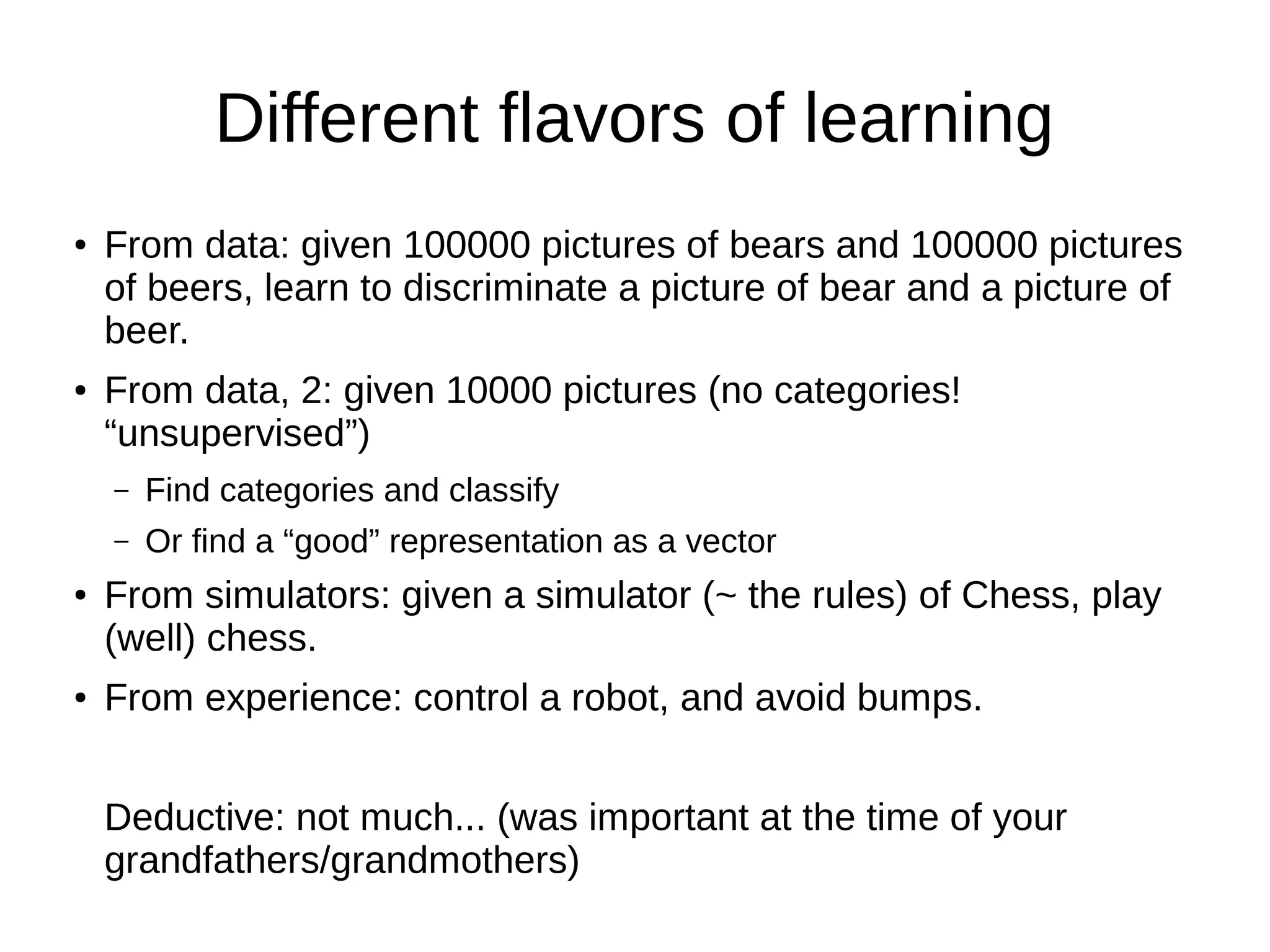 Different flavors of learning
● From data: given 100000 pictures of bears and 100000 pictures
of beers, learn to discriminate a picture of bear and a picture of
beer.
● From data, 2: given 10000 pictures (no categories!
“unsupervised”)
– Find categories and classify
– Or find a “good” representation as a vector
● From simulators: given a simulator (~ the rules) of Chess, play
(well) chess.
● From experience: control a robot, and avoid bumps.
Deductive: not much... (was important at the time of your
grandfathers/grandmothers)
 