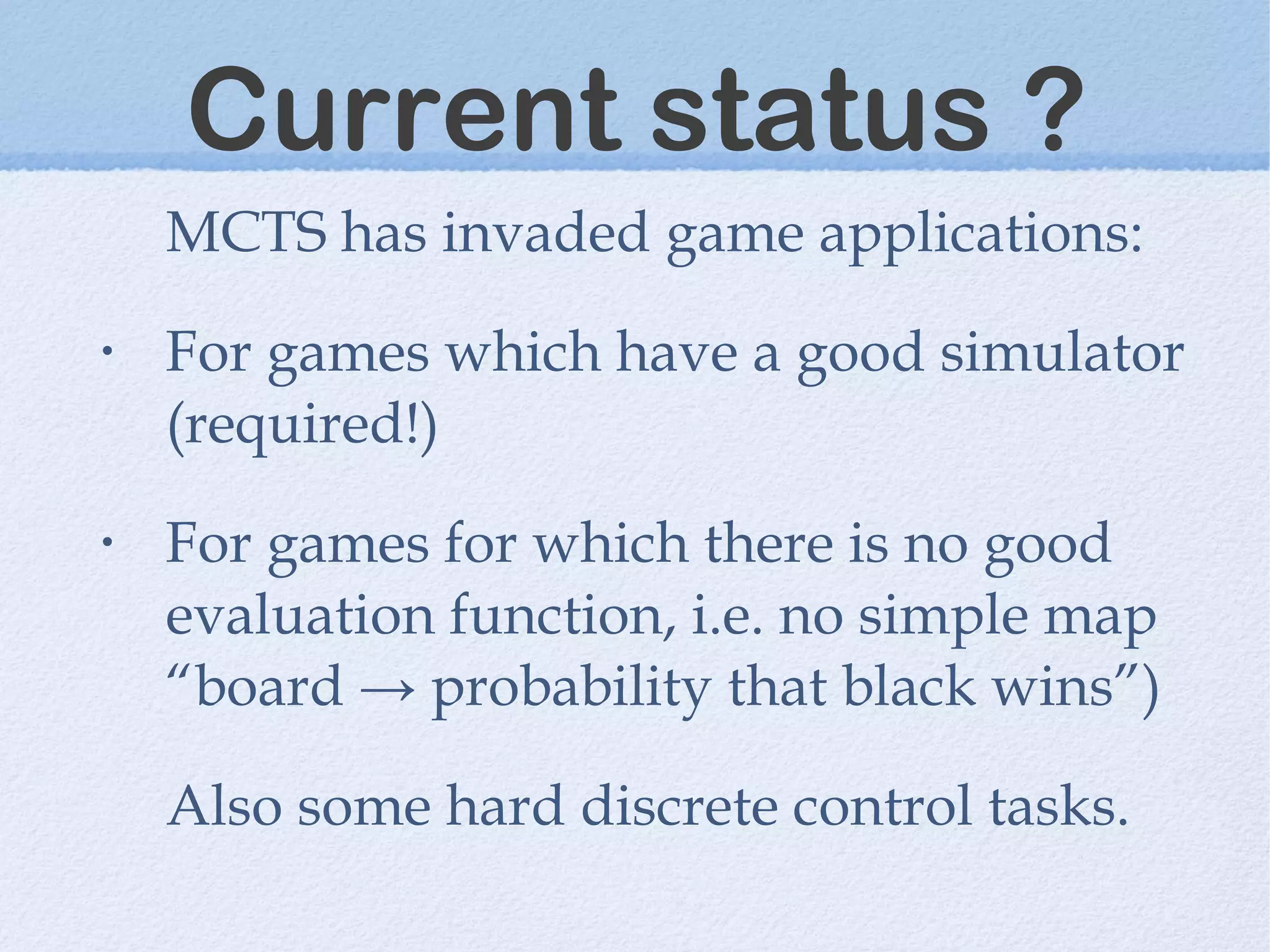 Current status ?
MCTS has invaded game applications:
• For games which have a good simulator
(required!)
• For games for which there is no good
evaluation function, i.e. no simple map
“board → probability that black wins”)
Also some hard discrete control tasks.
 