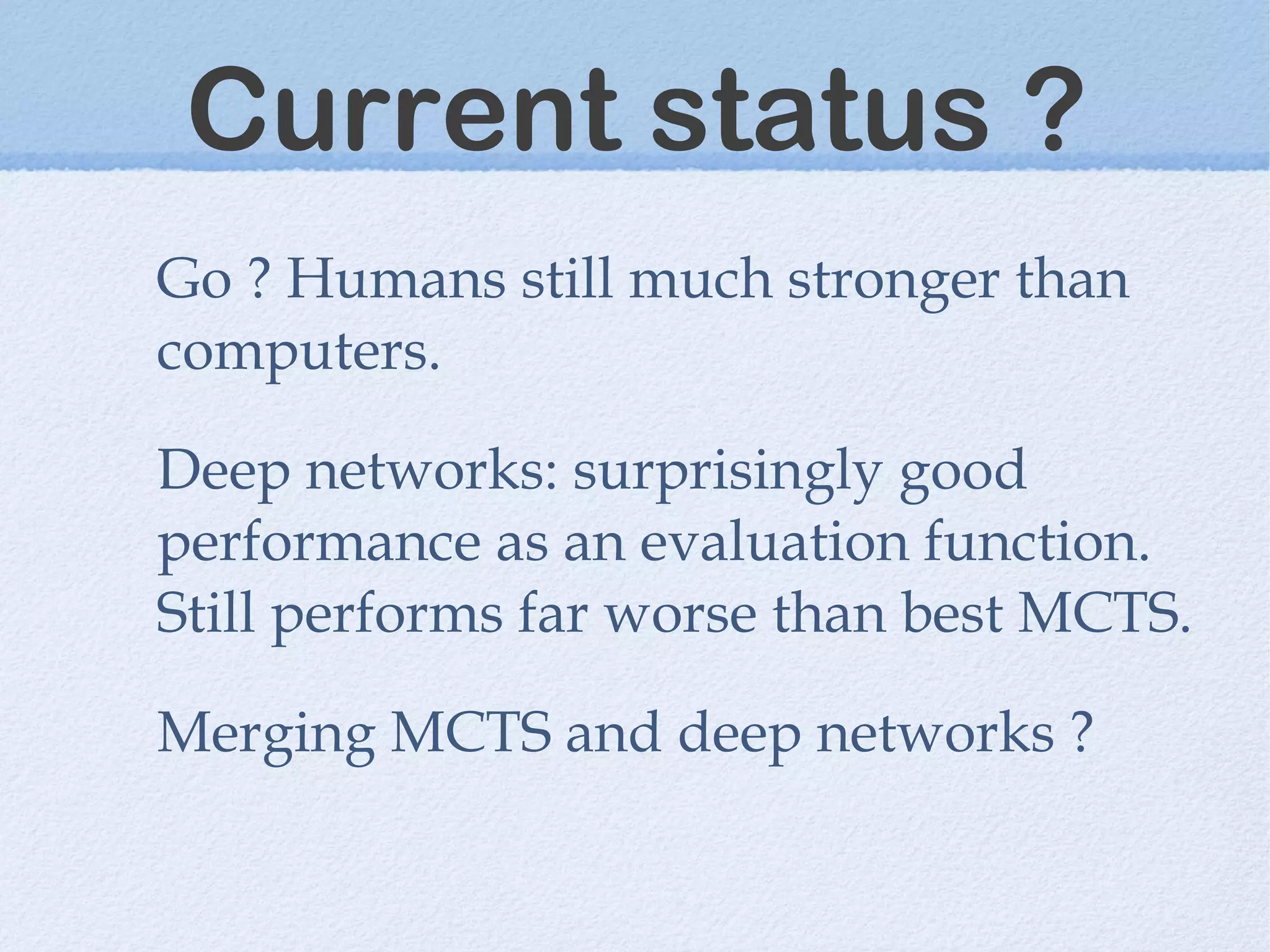Current status ?
Go ? Humans still much stronger than
computers.
Deep networks: surprisingly good
performance as an evaluation function.
Still performs far worse than best MCTS.
Merging MCTS and deep networks ?
 