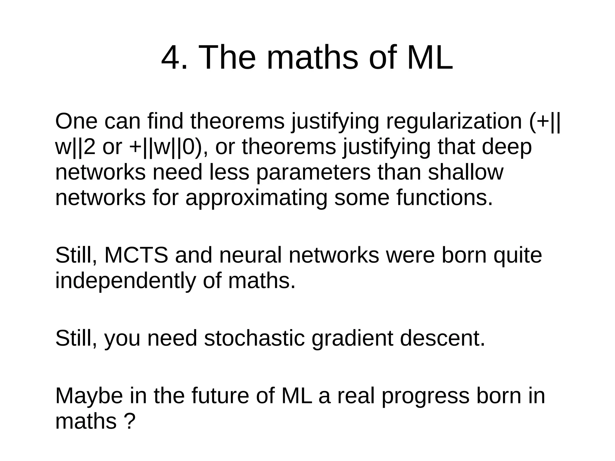 4. The maths of ML
One can find theorems justifying regularization (+||
w||2 or +||w||0), or theorems justifying that deep
networks need less parameters than shallow
networks for approximating some functions.
Still, MCTS and neural networks were born quite
independently of maths.
Still, you need stochastic gradient descent.
Maybe in the future of ML a real progress born in
maths ?
 
