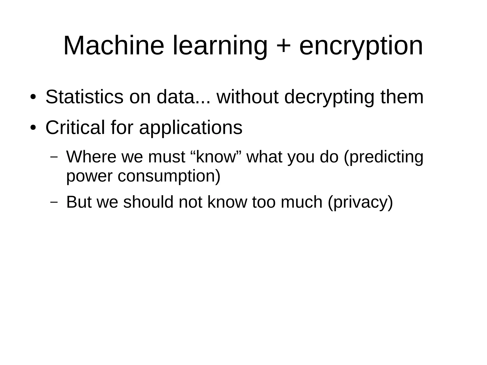 Machine learning + encryption
● Statistics on data... without decrypting them
● Critical for applications
– Where we must “know” what you do (predicting
power consumption)
– But we should not know too much (privacy)
 