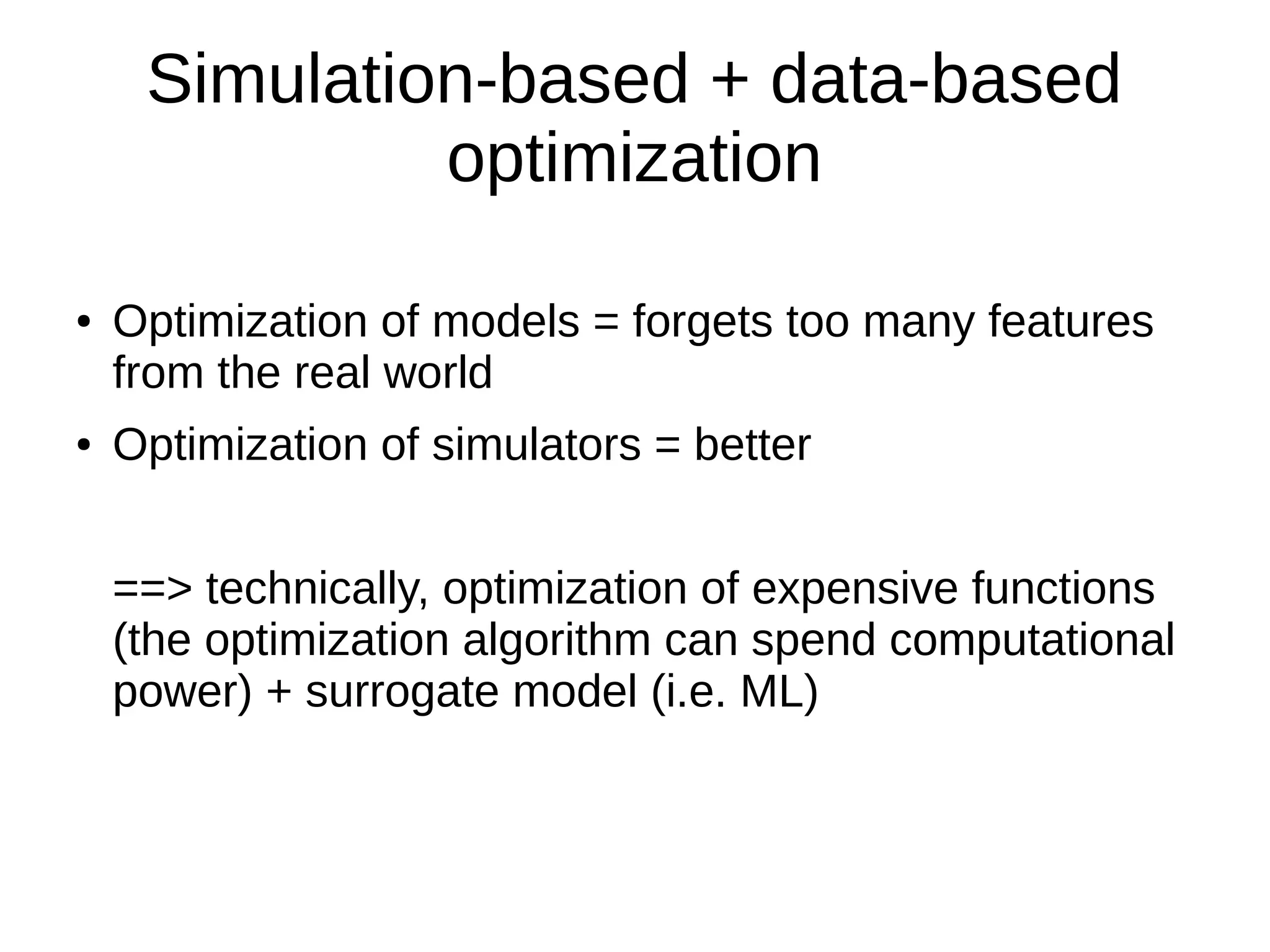 Simulation-based + data-based
optimization
● Optimization of models = forgets too many features
from the real world
● Optimization of simulators = better
==> technically, optimization of expensive functions
(the optimization algorithm can spend computational
power) + surrogate model (i.e. ML)
 