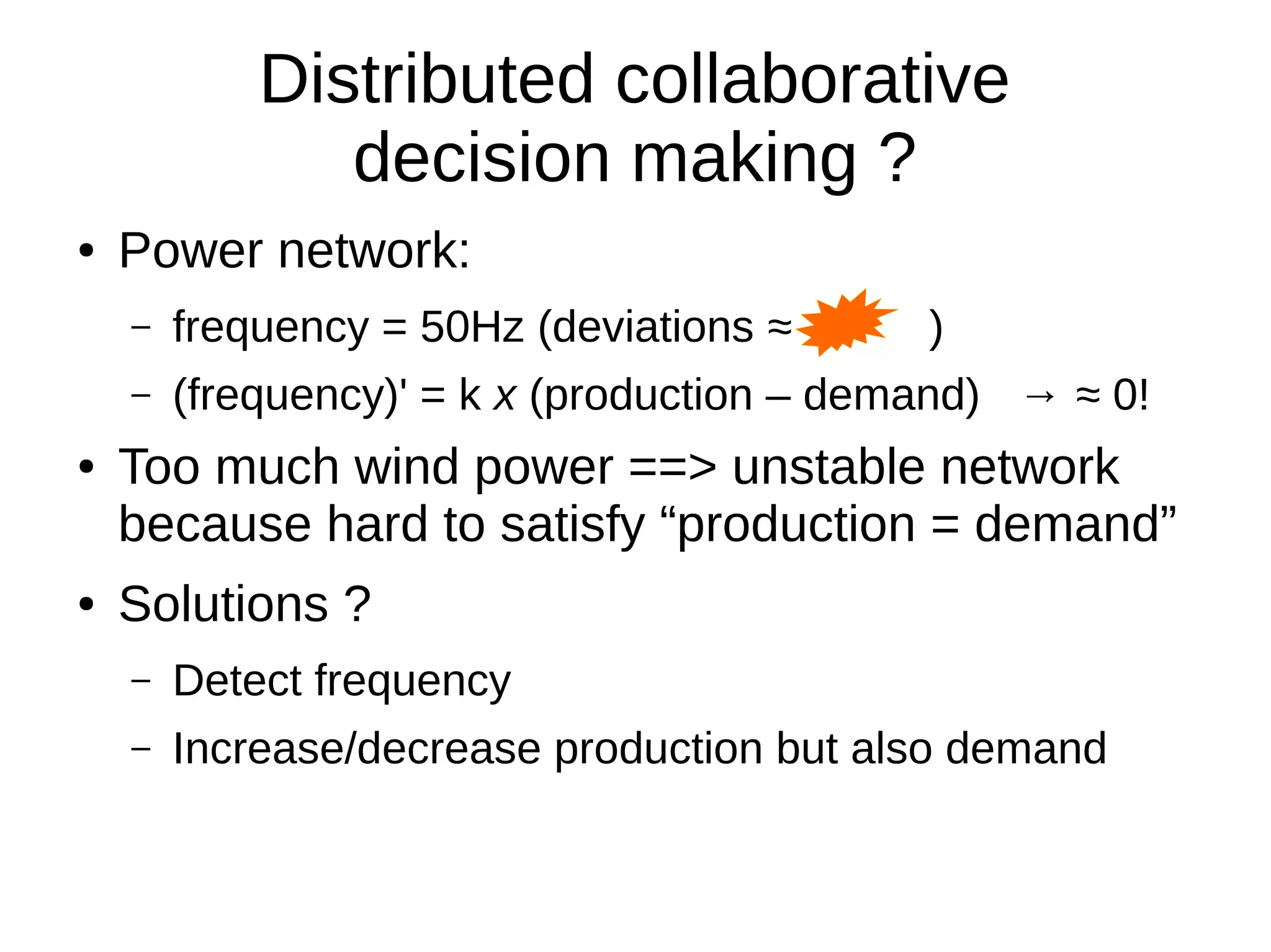 Distributed collaborative
decision making ?
● Power network:
– frequency = 50Hz (deviations ≈ )
– (frequency)' = k x (production – demand) → ≈ 0!
● Too much wind power ==> unstable network
because hard to satisfy “production = demand”
● Solutions ?
– Detect frequency
– Increase/decrease production but also demand
 