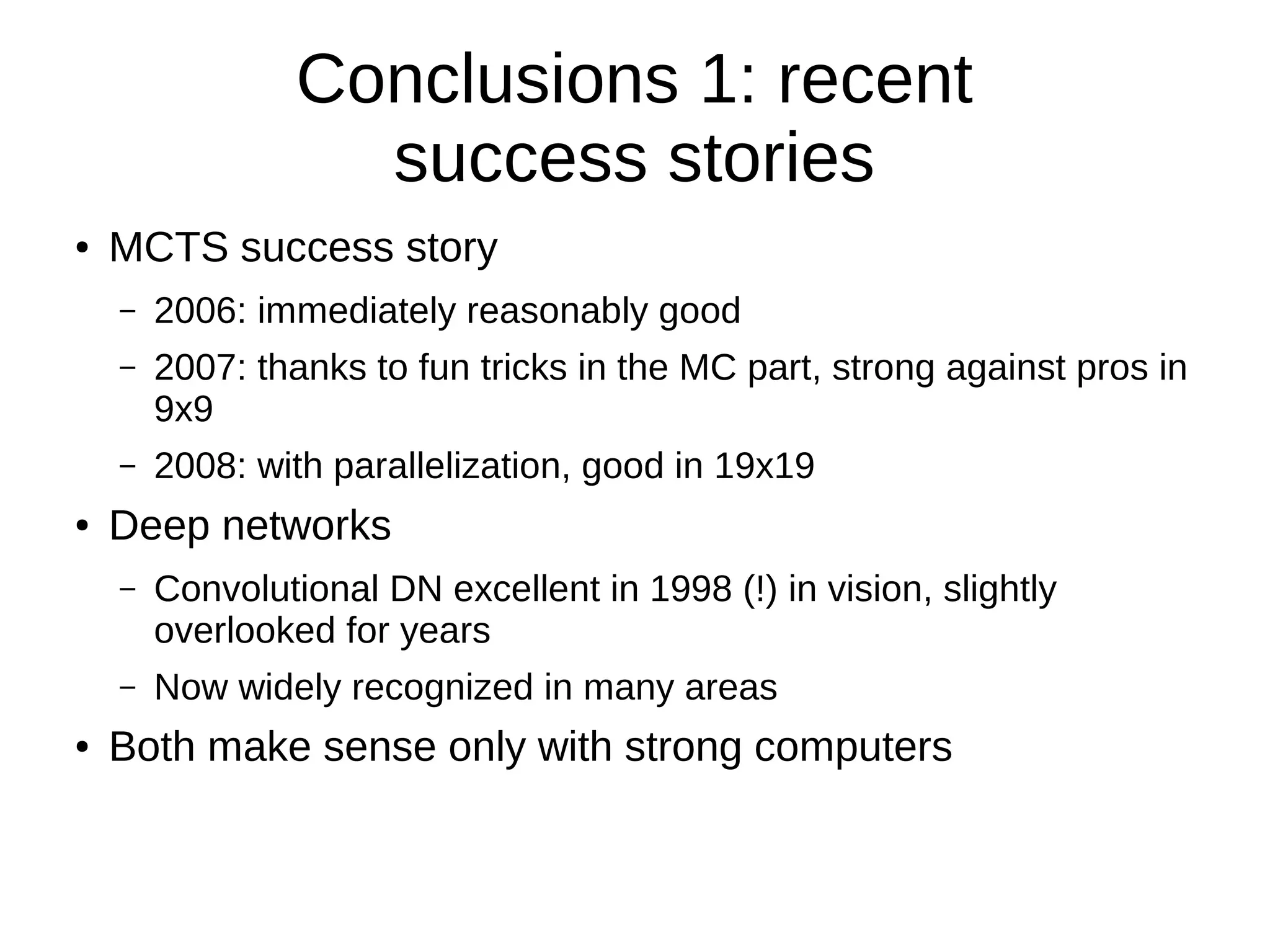 Conclusions 1: recent
success stories
● MCTS success story
– 2006: immediately reasonably good
– 2007: thanks to fun tricks in the MC part, strong against pros in
9x9
– 2008: with parallelization, good in 19x19
● Deep networks
– Convolutional DN excellent in 1998 (!) in vision, slightly
overlooked for years
– Now widely recognized in many areas
● Both make sense only with strong computers
 