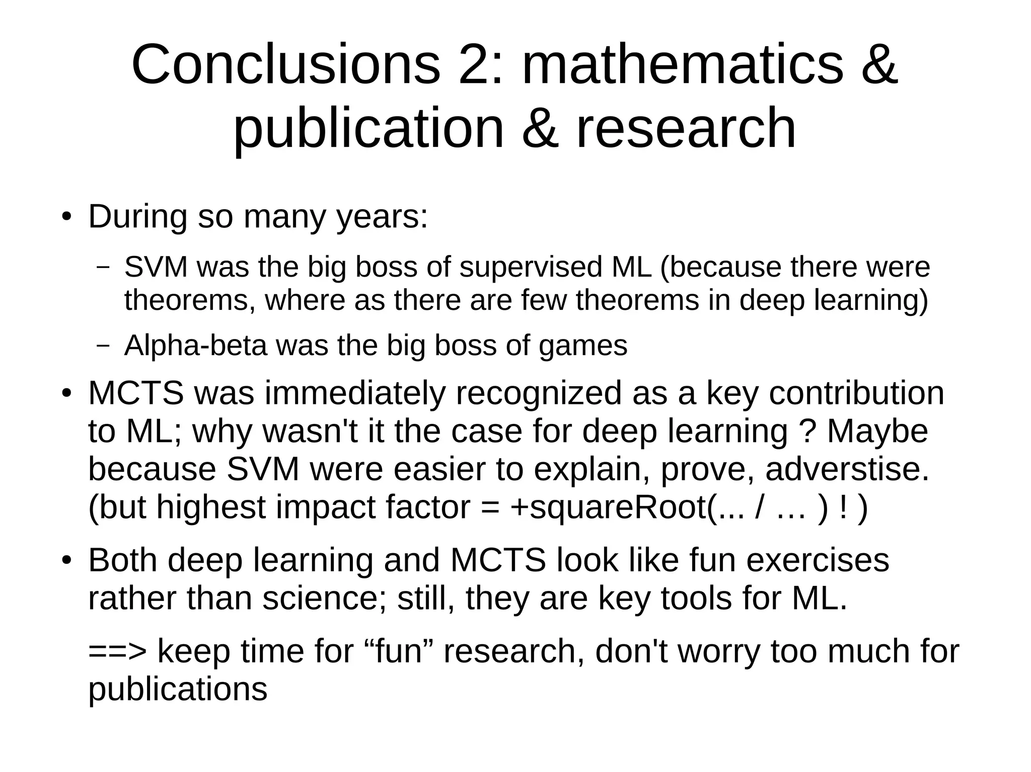 Conclusions 2: mathematics &
publication & research
● During so many years:
– SVM was the big boss of supervised ML (because there were
theorems, where as there are few theorems in deep learning)
– Alpha-beta was the big boss of games
● MCTS was immediately recognized as a key contribution
to ML; why wasn't it the case for deep learning ? Maybe
because SVM were easier to explain, prove, adverstise.
(but highest impact factor = +squareRoot(... / … ) ! )
● Both deep learning and MCTS look like fun exercises
rather than science; still, they are key tools for ML.
==> keep time for “fun” research, don't worry too much for
publications
 
