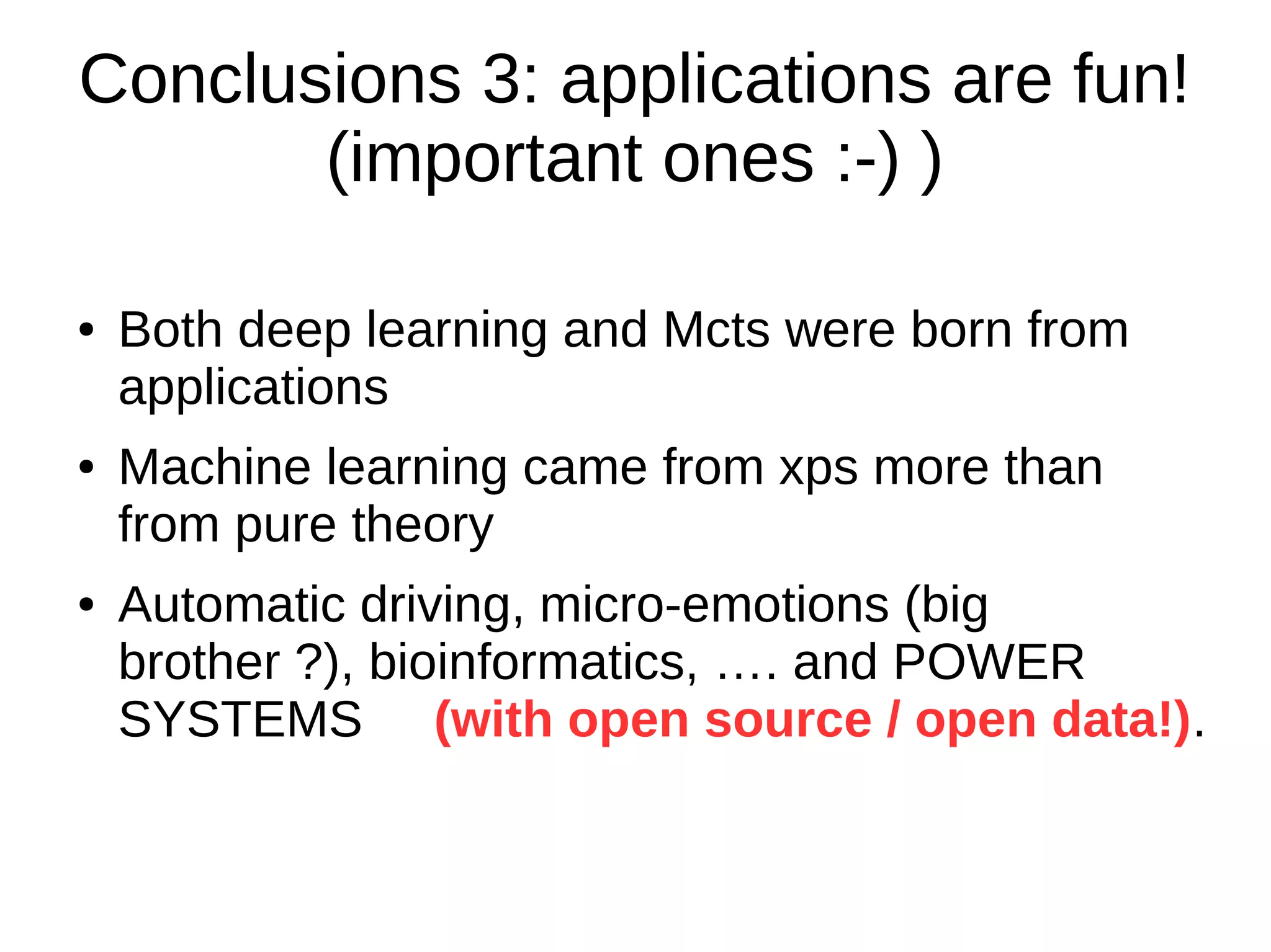 Conclusions 3: applications are fun!
(important ones :-) )
● Both deep learning and Mcts were born from
applications
● Machine learning came from xps more than
from pure theory
● Automatic driving, micro-emotions (big
brother ?), bioinformatics, …. and POWER
SYSTEMS (with open source / open data!).
 
