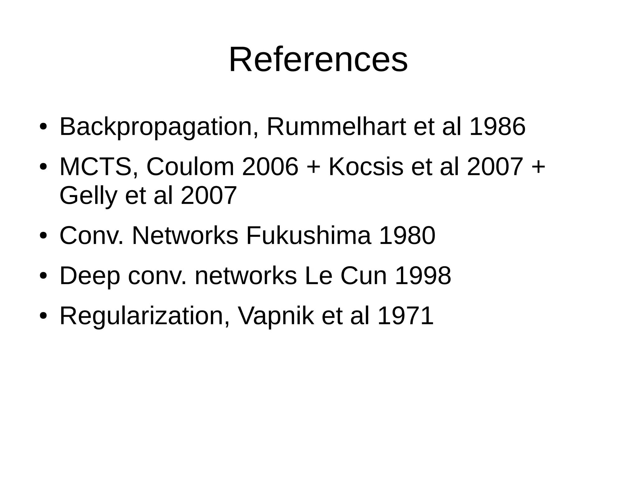 References
● Backpropagation, Rummelhart et al 1986
● MCTS, Coulom 2006 + Kocsis et al 2007 +
Gelly et al 2007
● Conv. Networks Fukushima 1980
● Deep conv. networks Le Cun 1998
● Regularization, Vapnik et al 1971
 