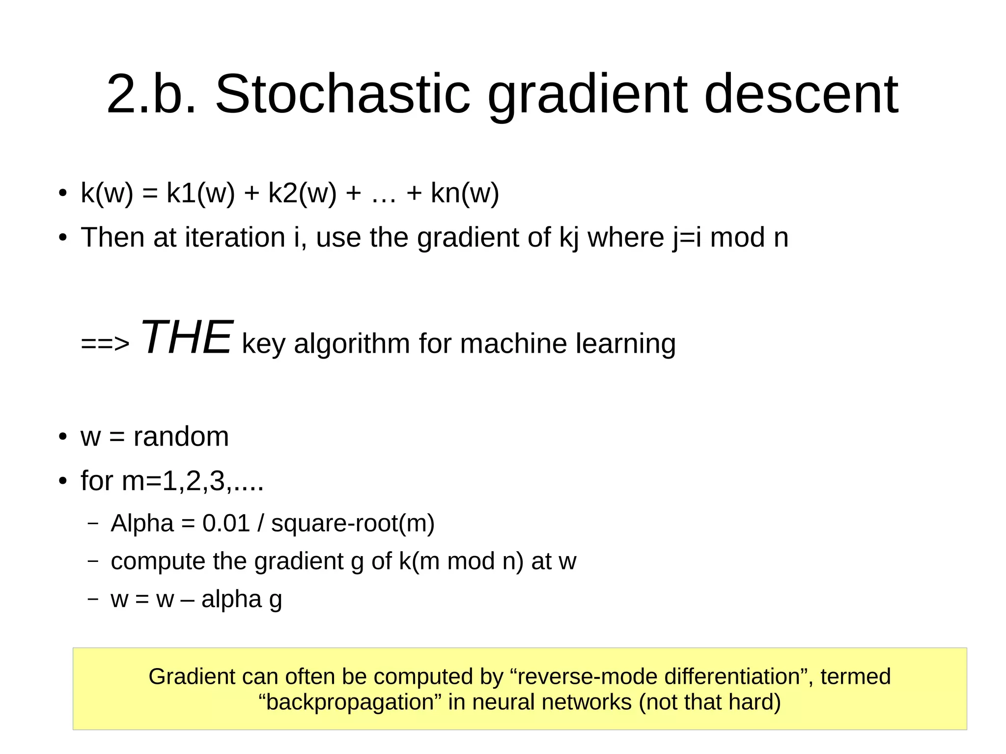 2.b. Stochastic gradient descent
● k(w) = k1(w) + k2(w) + … + kn(w)
● Then at iteration i, use the gradient of kj where j=i mod n
==> THE key algorithm for machine learning
● w = random
● for m=1,2,3,....
– Alpha = 0.01 / square-root(m)
– compute the gradient g of k(m mod n) at w
– w = w – alpha g
Gradient can often be computed by “reverse-mode differentiation”, termed
“backpropagation” in neural networks (not that hard)
 