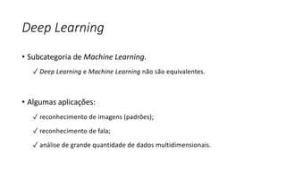 Deep Learning
• Subcategoria de Machine Learning.
✓ Deep Learning e Machine Learning não são equivalentes.
• Algumas aplicações:
✓ reconhecimento de imagens (padrões);
✓ reconhecimento de fala;
✓ análise de grande quantidade de dados multidimensionais.
 