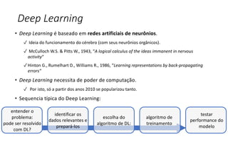 Deep Learning
• Deep Learning é baseado em redes artificiais de neurônios.
✓ Ideia do funcionamento do cérebro (com seus neurônios orgânicos).
✓ McCulloch W.S. & Pitts W., 1943, “A logical calculus of the ideas immanent in nervous
activity“
✓ Hinton G., Rumelhart D., Williams R., 1986, “Learning representations by back-propagating
errors”
• Deep Learning necessita de poder de computação.
✓ Por isto, só a partir dos anos 2010 se popularizou tanto.
• Sequencia típica do Deep Learning:
entender o
problema:
pode ser resolvido
com DL?
identificar os
dados relevantes e
prepará-los
escolha do
algoritmo de DL:
algoritmo de
treinamento
testar
performance do
modelo
 