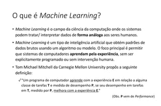 O que é Machine Learning?
• Machine Learning é o campo da ciência da computação onde os sistemas
podem tratar/ interpretar dados de forma análoga aos seres humanos.
• Machine Learning é um tipo de inteligência artificial que obtém padrões de
dados brutos usando um algoritmo ou modelo. O foco principal é permitir
que sistemas de computadores aprendam pela experiência, sem ser
explicitamente programado ou sem intervenção humana.
• Tom Michael Mitchell da Carnegie Mellon University propôs a seguinte
definição:
✓“Um programa de computador aprende com a experiência E em relação a alguma
classe de tarefas T e medida de desempenho P, se seu desempenho em tarefas
em T, medido por P, melhora com a experiência E.”
(Obs. P vem de Performance)
 