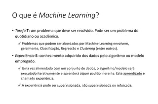 O que é Machine Learning?
• Tarefa T: um problema que deve ser resolvido. Pode ser um problema do
quotidiano ou acadêmico.
✓ Problemas que podem ser abordados por Machine Learning envolvem,
geralmente, Classificação, Regressão e Clustering (entre outros).
• Experiência E: conhecimento adquirido dos dados pelo algoritmo ou modelo
empregado.
✓ Uma vez alimentado com um conjunto de dados, o algoritmo/modelo será
executado iterativamente e aprenderá algum padrão inerente. Este aprendizado é
chamado experiência.
✓ A experiência pode ser supervisionada, não supervisionada ou reforçada.
 