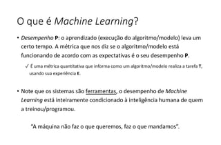 O que é Machine Learning?
• Desempenho P: o aprendizado (execução do algoritmo/modelo) leva um
certo tempo. A métrica que nos diz se o algoritmo/modelo está
funcionando de acordo com as expectativas é o seu desempenho P.
✓ É uma métrica quantitativa que informa como um algoritmo/modelo realiza a tarefa T,
usando sua experiência E.
• Note que os sistemas são ferramentas, o desempenho de Machine
Learning está inteiramente condicionado à inteligência humana de quem
a treinou/programou.
“A máquina não faz o que queremos, faz o que mandamos”.
 