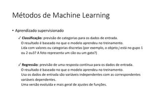 Métodos de Machine Learning
• Aprendizado supervisionado
✓ Classificação: previsão de categorias para os dados de entrada.
O resultado é baseado no que o modelo aprendeu no treinamento.
Lida com valores ou categorias discretas (por exemplo, o objeto j está no gupo 1
ou 2 ou3? A foto representa um cão ou um gato?)
✓ Regressão: previsão de uma resposta contínua para os dados de entrada.
O resultado é baseado no que o modelo aprendeu no treinamento.
Usa os dados de entrada são variáveis independentes com as correspondentes
variáveis dependentes.
Uma versão evoluída e mais geral de ajustes de funções.
 