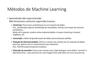 Métodos de Machine Learning
• Aprendizado não-supervisionado
Não fornecemos nenhuma supervisão humana.
✓ Clustering: Procura por semelhanças em um conjunto de dados.
P.ex., distribuição espacial, distribuição de velocidades, clientes com traços de consumo
semelhante,...
Muito útil e popular, existem várias implementaçãoe: k-means clustering, k-nearest
neighbors, etc.
✓ Associação: análise de grandes bases de dados procurando por padrões
✓ Redução de dimensionalidade: diminui o número de variáveis de um conjunto de dados
para ficar apenos com as características mais relevantes.
P.ex., PCA (Principal Component Analysis).
✓ Detecção de anomalia: Procura por eventos raros. Pode distinguir entre dados “normais” e
aberrantes (P.ex., raios cósmicos em uma imagem CCD, solar flaire em uma curva de luz).
 