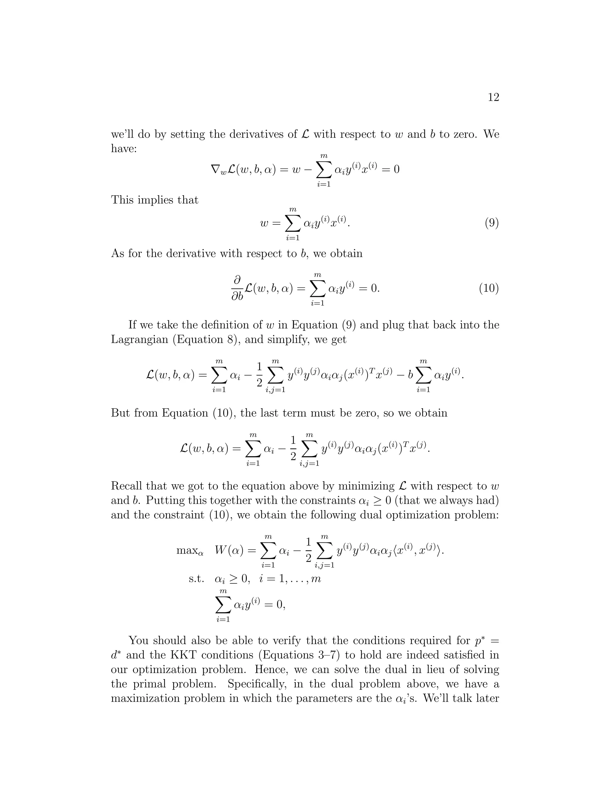 : i≥0we see that it is the same problem (i.e., and has the same solutions as) our 
original, primal problem. For later use, we also define the optimal value of 
the objective to be p∗ = minw θP(w); we call this the value of the primal 
problem. 
Now, let’s look at a slightly different problem. We define 
θD(α, β) = min 
w L(w, α, β). 
Here, the “D” subscript stands for “dual.” Note also that whereas in the 
definition of θP we were optimizing (maximizing) with respect to α, β, here 
are are minimizing with respect to w. 
We can now pose the dual optimization problem: 
max 
, 