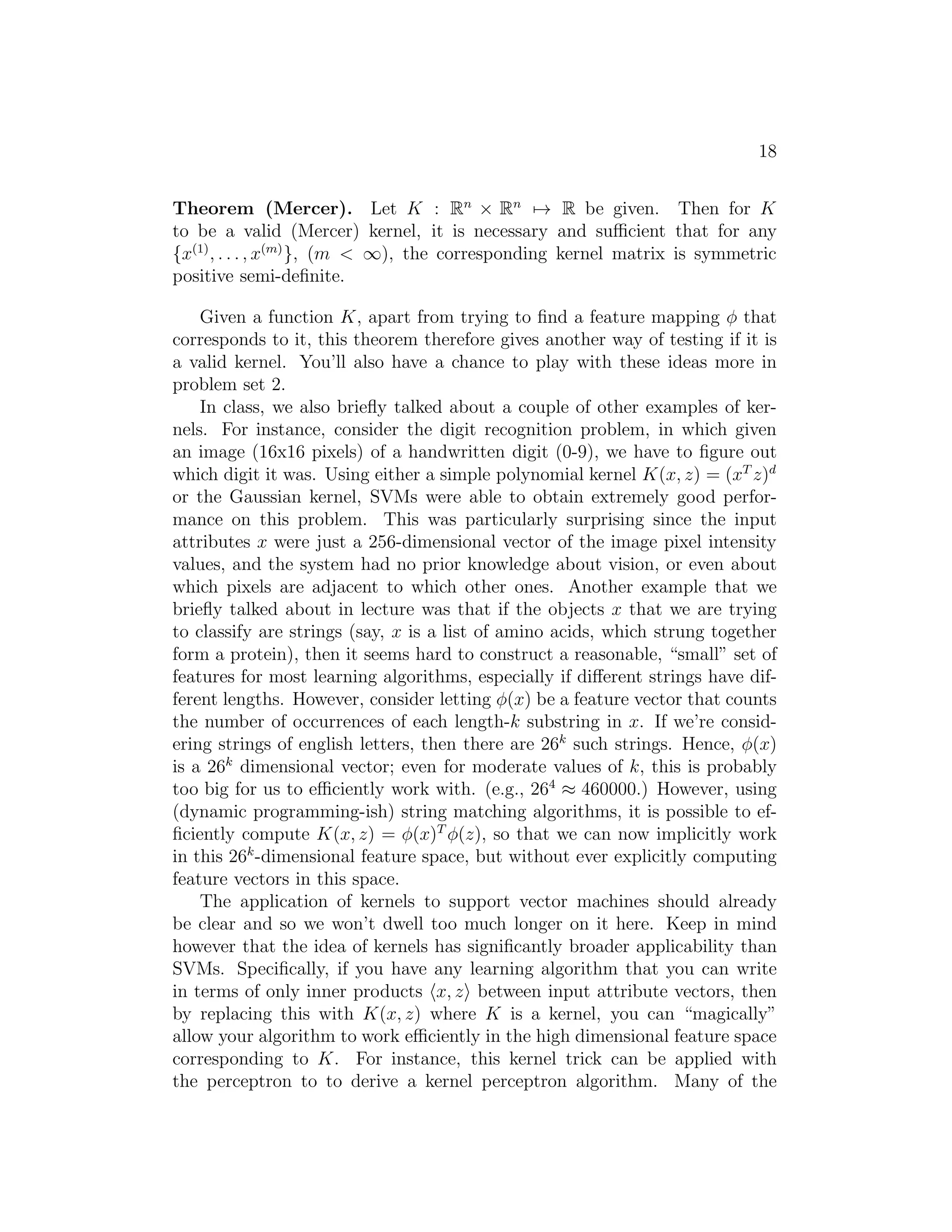 10 
Under our above assumptions, there must exist w∗, α∗, β∗ so that w∗ is the 
solution to the primal problem, α∗, β∗ are the solution to the dual problem, 
and moreover p∗ = d∗ = L(w∗, α∗, β∗). Moreover, w∗, α∗ and β∗ satisfy the 
Karush-Kuhn-Tucker (KKT) conditions, which are as follows: 
∂ 
∂wiL(w∗, α∗, β∗) = 0, i = 1, . . . , n (3) 
∂ 
∂βiL(w∗, α∗, β∗) = 0, i = 1, . . . , l (4) 
α∗ 
i gi(w∗) = 0, i = 1, . . . , k (5) 
gi(w∗) ≤ 0, i = 1, . . . , k (6) 
α∗ ≥ 0, i = 1, . . . , k (7) 
Moreover, if some w∗, α∗, β∗ satisfy the KKT conditions, then it is also a 
solution to the primal and dual problems. 
We draw attention to Equation (5), which is called the KKT dual com- 
plementarity condition. Specifically, it implies that if α∗ 
i  0, then gi(w∗) = 
0. (I.e., the “gi(w) ≤ 0” constraint is active, meaning it holds with equality 
rather than with inequality.) Later on, this will be key for showing that the 
SVM has only a small number of “support vectors”; the KKT dual comple- 
mentarity condition will also give us our convergence test when we talk about 
the SMO algorithm. 
6 Optimal margin classifiers 
Previously, we posed the following (primal) optimization problem for finding 
the optimal margin classifier: 
min
,w,b 
1 
2||w||2 
s.t. y(i)(wTx(i) + b) ≥ 1, i = 1, . . . ,m 
We can write the constraints as 
gi(w) = −y(i)(wT x(i) + b) + 1 ≤ 0. 
We have one such constraint for each training example. Note that from the 
KKT dual complementarity condition, we will have αi  0 only for the train- 
ing examples that have functional margin exactly equal to one (i.e., the ones 
 