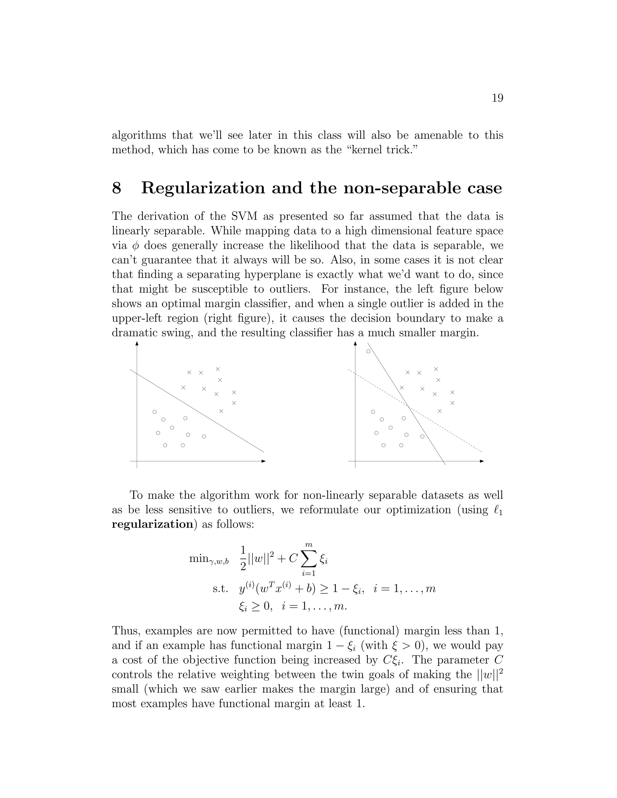 11 
corresponding to constraints that hold with equality, gi(w) = 0). Consider 
the figure below, in which a maximum margin separating hyperplane is shown 
by the solid line. 
The points with the smallest margins are exactly the ones closest to the 
decision boundary; here, these are the three points (one negative and two pos- 
itive examples) that lie on the dashed lines parallel to the decision boundary. 
Thus, only three of the αi’s—namely, the ones corresponding to these three 
training examples—will be non-zero at the optimal solution to our optimiza- 
tion problem. These three points are called the support vectors in this 
problem. The fact that the number of support vectors can be much smaller 
than the size the training set will be useful later. 
Let’s move on. Looking ahead, as we develop the dual form of the prob- 
lem, one key idea to watch out for is that we’ll try to write our algorithm 
in terms of only the inner product hx(i), x(j)i (think of this as (x(i))T x(j)) 
between points in the input feature space. The fact that we can express our 
algorithm in terms of these inner products will be key when we apply the 
kernel trick. 
When we construct the Lagrangian for our optimization problem we have: 
L(w, b, α) = 
1 
2||w||2 − 
Xm 
i=1 
αi 
 
y(i)(wTx(i) + b) − 1 
 
. (8) 
Note that there’re only “αi” but no “βi” Lagrange multipliers, since the 
problem has only inequality constraints. 
Let’s find the dual form of the problem. To do so, we need to first 
minimize L(w, b, α) with respect to w and b (for fixed α), to get θD, which 
 
