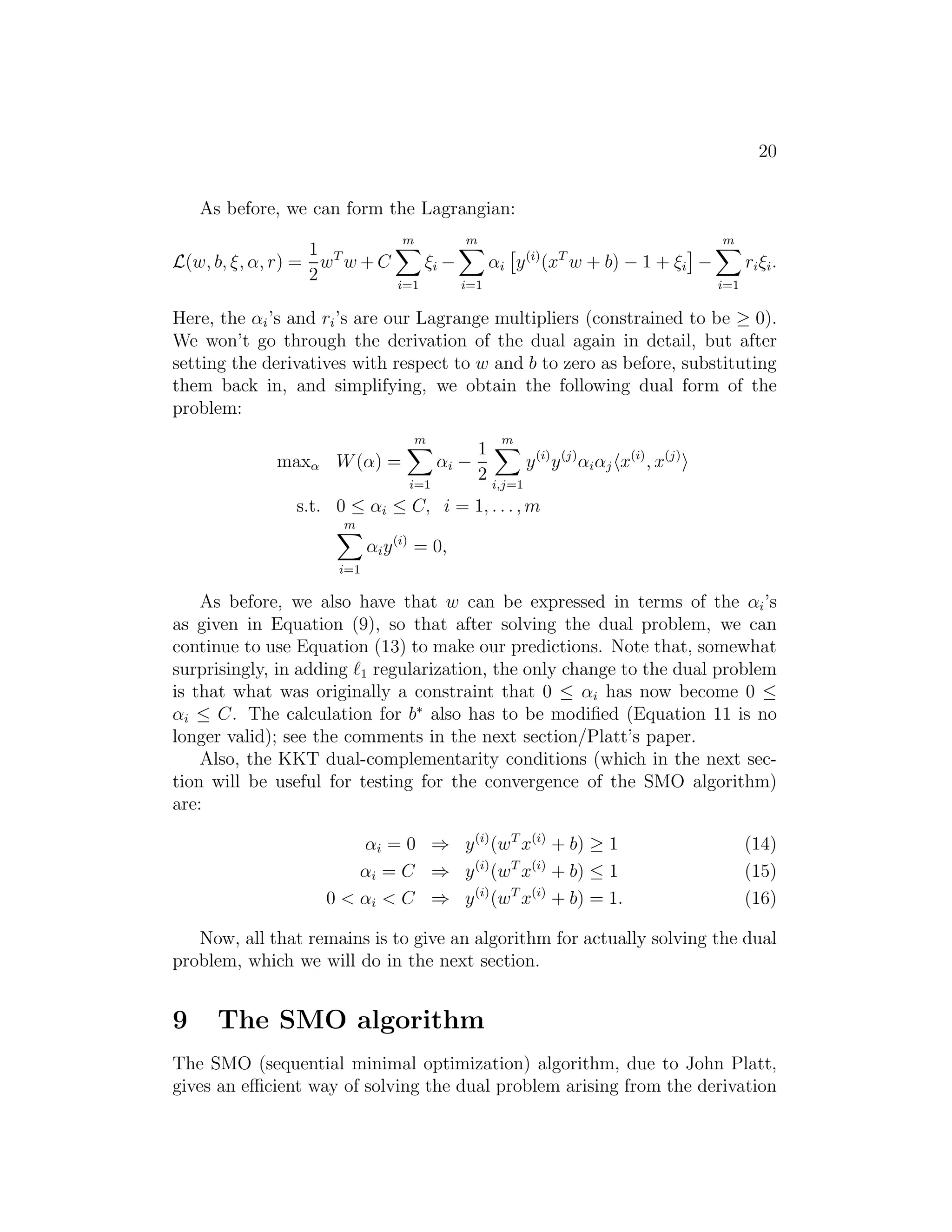 12 
we’ll do by setting the derivatives of L with respect to w and b to zero. We 
have: 
∇wL(w, b, α) = w − 
Xm 
i=1 
αiy(i)x(i) = 0 
This implies that 
w = 
Xm 
i=1 
αiy(i)x(i). (9) 
As for the derivative with respect to b, we obtain 
∂ 
∂bL(w, b, α) = 
Xm 
i=1 
αiy(i) = 0. (10) 
If we take the definition of w in Equation (9) and plug that back into the 
Lagrangian (Equation 8), and simplify, we get 
L(w, b, α) = 
Xm 
i=1 
αi − 
1 
2 
Xm 
i,j=1 
y(i)y(j)αiαj(x(i))T x(j) − b 
Xm 
i=1 
αiy(i). 
But from Equation (10), the last term must be zero, so we obtain 
L(w, b, α) = 
Xm 
i=1 
αi − 
1 
2 
Xm 
i,j=1 
y(i)y(j)αiαj(x(i))T x(j). 
Recall that we got to the equation above by minimizing L with respect to w 
and b. Putting this together with the constraints αi ≥ 0 (that we always had) 
and the constraint (10), we obtain the following dual optimization problem: 
max W(α) = 
Xm 
i=1 
αi − 
1 
2 
Xm 
i,j=1 
y(i)y(j)αiαjhx(i), x(j)i. 
s.t. αi ≥ 0, i = 1, . . . ,m 
Xm 
i=1 
αiy(i) = 0, 
You should also be able to verify that the conditions required for p∗ = 
d∗ and the KKT conditions (Equations 3–7) to hold are indeed satisfied in 
our optimization problem. Hence, we can solve the dual in lieu of solving 
the primal problem. Specifically, in the dual problem above, we have a 
maximization problem in which the parameters are the αi’s. We’ll talk later 
 