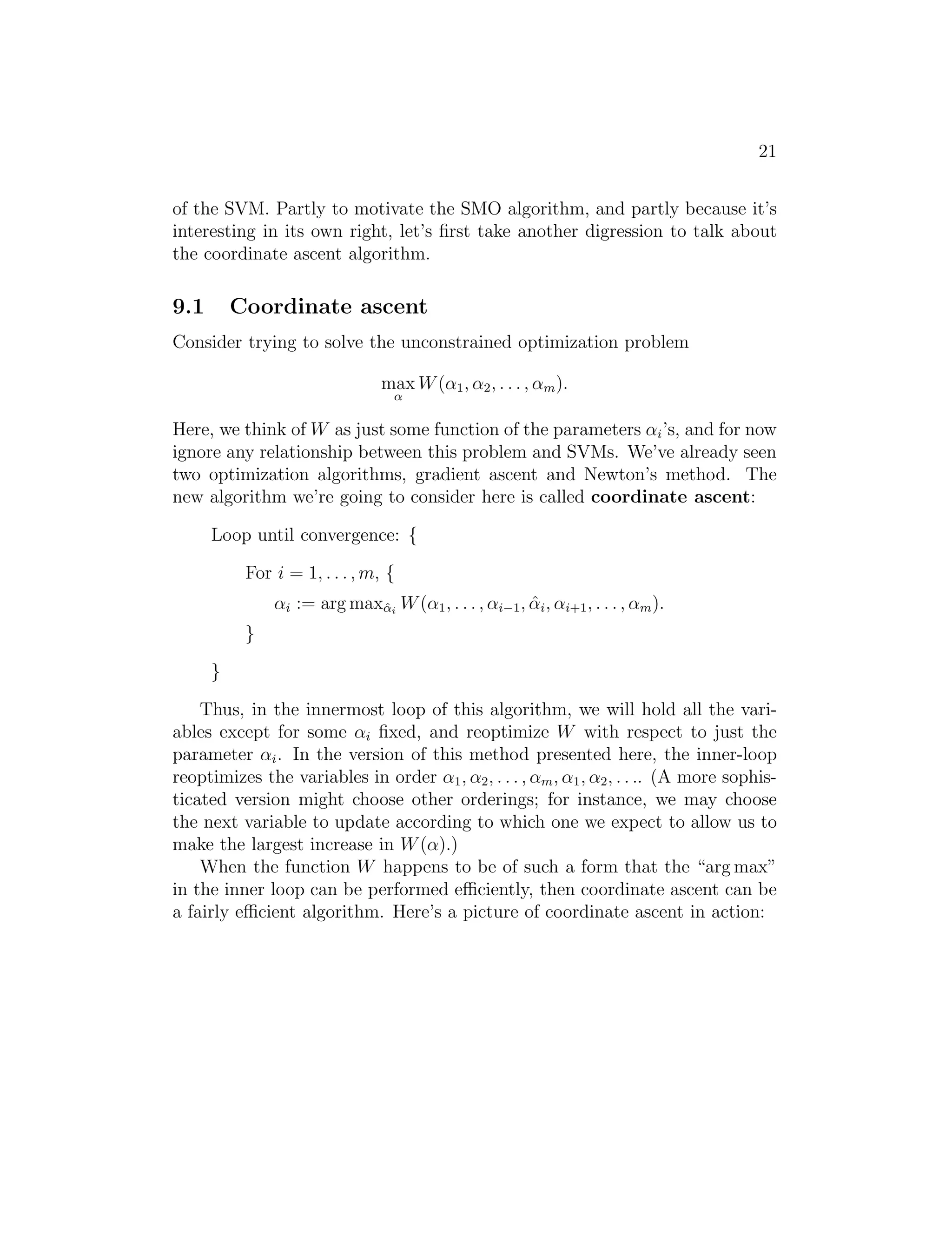 13 
about the specific algorithm that we’re going to use to solve the dual problem, 
but if we are indeed able to solve it (i.e., find the α’s that maximize W(α) 
subject to the constraints), then we can use Equation (9) to go back and find 
the optimal w’s as a function of the α’s. Having found w∗, by considering 
the primal problem, it is also straightforward to find the optimal value for 
the intercept term b as 
b∗ = − 
maxi:y(i)=−1 w∗T x(i) + mini:y(i)=1 w∗T x(i) 
2 
. (11) 
(Check for yourself that this is correct.) 
Before moving on, let’s also take a more careful look at Equation (9), 
which gives the optimal value of w in terms of (the optimal value of) α. 
Suppose we’ve fit our model’s parameters to a training set, and now wish to 
make a prediction at a new point input x. We would then calculate wT x+b, 
and predict y = 1 if and only if this quantity is bigger than zero. But 
using (9), this quantity can also be written: 
wTx + b = 
  
Xm 
i=1 
αiy(i)x(i) 
!T 
x + b (12) 
= 
Xm 
i=1 
αiy(i)hx(i), xi + b. (13) 
Hence, if we’ve found the αi’s, in order to make a prediction, we have to 
calculate a quantity that depends only on the inner product between x and 
the points in the training set. Moreover, we saw earlier that the αi’s will all 
be zero except for the support vectors. Thus, many of the terms in the sum 
above will be zero, and we really need to find only the inner products between 
x and the support vectors (of which there is often only a small number) in 
order calculate (13) and make our prediction. 
By examining the dual form of the optimization problem, we gained sig- 
nificant insight into the structure of the problem, and were also able to write 
the entire algorithm in terms of only inner products between input feature 
vectors. In the next section, we will exploit this property to apply the ker- 
nels to our classification problem. The resulting algorithm, support vector 
machines, will be able to efficiently learn in very high dimensional spaces. 
7 Kernels 
Back in our discussion of linear regression, we had a problem in which the 
input x was the living area of a house, and we considered performing regres- 
 