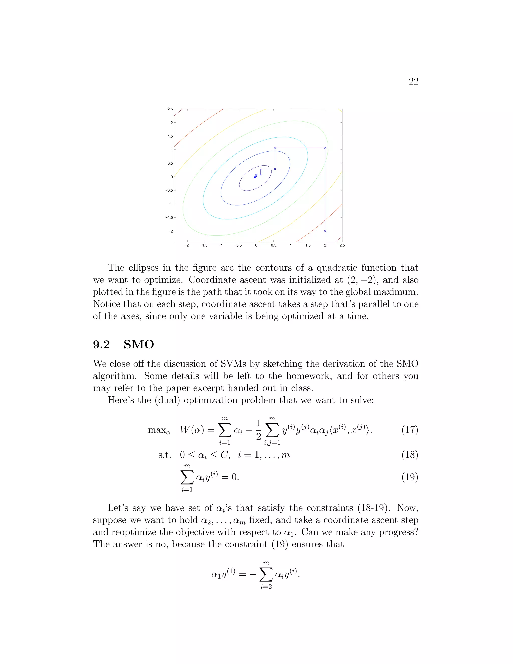 14 
sion using the features x, x2 and x3 (say) to obtain a cubic function. To 
distinguish between these two sets of variables, we’ll call the “original” input 
value the input attributes of a problem (in this case, x, the living area). 
When that is mapped to some new set of quantities that are then passed to 
the learning algorithm, we’ll call those new quantities the input features. 
(Unfortunately, different authors use different terms to describe these two 
things, but we’ll try to use this terminology consistently in these notes.) We 
will also let φ denote the feature mapping, which maps from the attributes 
to the features. For instance, in our example, we had 
φ(x) = 
 
 
x 
x2 
x3 
 
 . 
Rather than applying SVMs using the original input attributes x, we may 
instead want to learn using some features φ(x). To do so, we simply need to 
go over our previous algorithm, and replace x everywhere in it with φ(x). 
Since the algorithm can be written entirely in terms of the inner prod- 
ucts hx, zi, this means that we would replace all those inner products with 
hφ(x), φ(z)i. Specificically, given a feature mapping φ, we define the corre- 
sponding Kernel to be 
K(x, z) = φ(x)Tφ(z). 
Then, everywhere we previously had hx, zi in our algorithm, we could simply 
replace it with K(x, z), and our algorithm would now be learning using the 
features φ. 
Now, given φ, we could easily compute K(x, z) by finding φ(x) and φ(z) 
and taking their inner product. But what’s more interesting is that often, 
K(x, z) may be very inexpensive to calculate, even though φ(x) itself may 
be very expensive to calculate (perhaps because it is an extremely high di- 
mensional vector). In such settings, by using in our algorithm an efficient 
way to calculate K(x, z), we can get SVMs to learn in the high dimensional 
feature space space given by φ, but without ever having to explicitly find or 
represent vectors φ(x). 
Let’s see an example. Suppose x, z ∈ Rn, and consider 
K(x, z) = (xT z)2. 
 