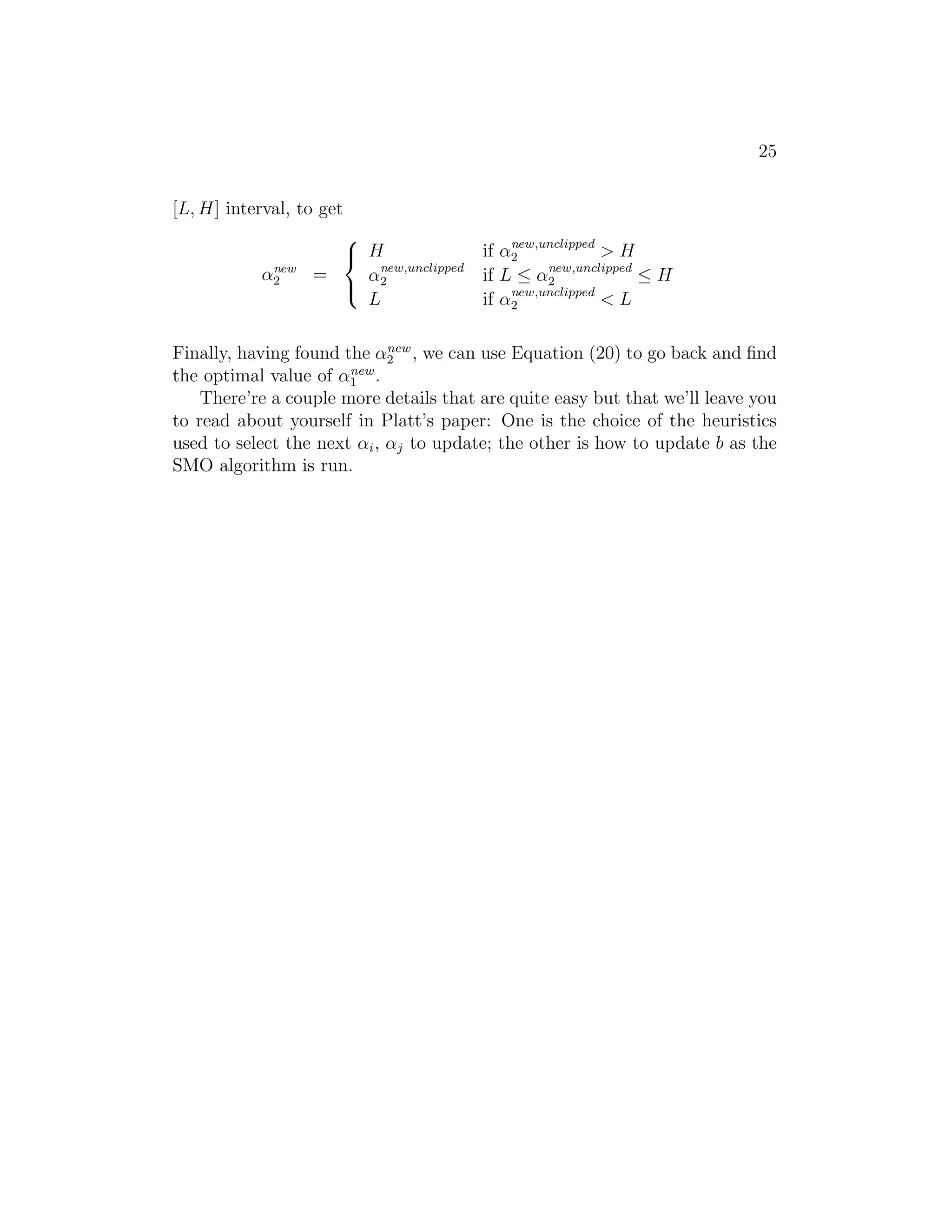 17 
to an infinite dimensional feature mapping φ.) But more broadly, given some 
function K, how can we tell if it’s a valid kernel; i.e., can we tell if there is 
some feature mapping φ so that K(x, z) = φ(x)Tφ(z) for all x, z? 
Suppose for now that K is indeed a valid kernel corresponding to some 
feature mapping φ. Now, consider some finite set of m points (not necessarily 
the training set) {x(1), . . . , x(m)}, and let a square, m-by-m matrix K be 
defined so that its (i, j)-entry is given by Kij = K(x(i), x(j)). This matrix 
is called the Kernel matrix. Note that we’ve overloaded the notation and 
used K to denote both the kernel function K(x, z) and the kernel matrix K, 
due to their obvious close relationship. 
Now, if K is a valid Kernel, then Kij = K(x(i), x(j)) = φ(x(i))Tφ(x(j)) = 
φ(x(j))Tφ(x(i)) = K(x(j), x(i)) = Kji, and hence K must be symmetric. More- 
over, letting φk(x) denote the k-th coordinate of the vector φ(x), we find that 
for any vector z, we have 
zTKz = 
X 
i 
X 
j 
ziKijzj 
= 
X 
i 
X 
j 
ziφ(x(i))Tφ(x(j))zj 
= 
X 
i 
X 
j 
zi 
X 
k 
φk(x(i))φk(x(j))zj 
= 
X 
k 
X 
i 
X 
j 
ziφk(x(i))φk(x(j))zj 
= 
X 
k 
  
X 
i 
ziφk(x(i)) 
!2 
≥ 0. 
The second-to-last step above used the same trick as you saw in Problem 
set 1 Q1. Since z was arbitrary, this shows that K is positive semi-definite 
(K ≥ 0). 
Hence, we’ve shown that if K is a valid kernel (i.e., if it corresponds to 
some feature mapping φ), then the corresponding Kernel matrix K ∈ Rm×m 
is symmetric positive semidefinite. More generally, this turns out to be not 
only a necessary, but also a sufficient, condition for K to be a valid kernel 
(also called a Mercer kernel). The following result is due to Mercer.5 
5Many texts present Mercer’s theorem in a slightly more complicated form involving 
L2 functions, but when the input attributes take values in Rn, the version given here is 
equivalent. 
 