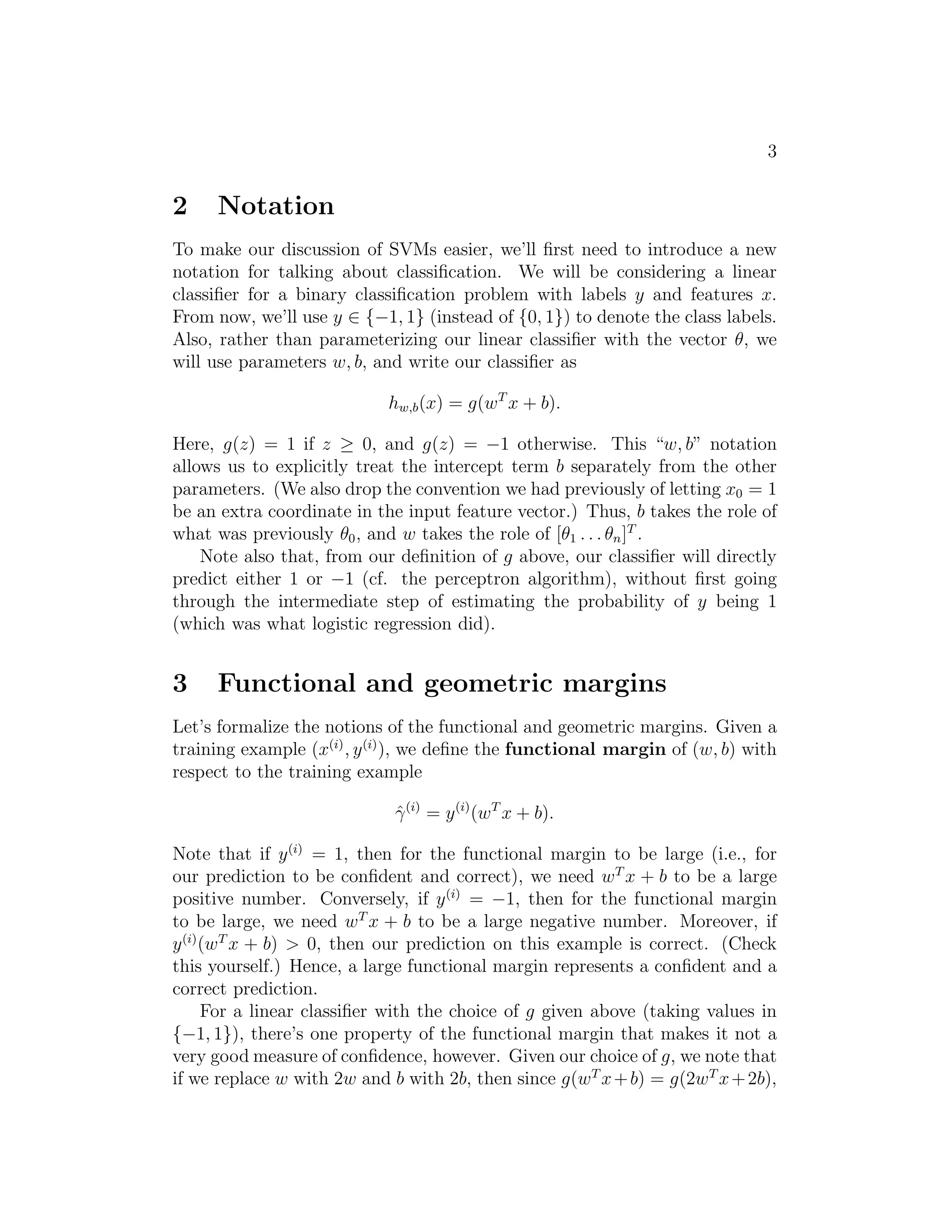 3 
2 Notation 
To make our discussion of SVMs easier, we’ll first need to introduce a new 
notation for talking about classification. We will be considering a linear 
classifier for a binary classification problem with labels y and features x. 
From now, we’ll use y ∈ {−1, 1} (instead of {0, 1}) to denote the class labels. 
Also, rather than parameterizing our linear classifier with the vector θ, we 
will use parameters w, b, and write our classifier as 
hw,b(x) = g(wTx + b). 
Here, g(z) = 1 if z ≥ 0, and g(z) = −1 otherwise. This “w, b” notation 
allows us to explicitly treat the intercept term b separately from the other 
parameters. (We also drop the convention we had previously of letting x0 = 1 
be an extra coordinate in the input feature vector.) Thus, b takes the role of 
what was previously θ0, and w takes the role of [θ1 . . . θn]T . 
Note also that, from our definition of g above, our classifier will directly 
predict either 1 or −1 (cf. the perceptron algorithm), without first going 
through the intermediate step of estimating the probability of y being 1 
(which was what logistic regression did). 
3 Functional and geometric margins 
Let’s formalize the notions of the functional and geometric margins. Given a 
training example (x(i), y(i)), we define the functional margin of (w, b) with 
respect to the training example 
ˆγ(i) = y(i)(wT x + b). 
Note that if y(i) = 1, then for the functional margin to be large (i.e., for 
our prediction to be confident and correct), we need wTx + b to be a large 
positive number. Conversely, if y(i) = −1, then for the functional margin 
to be large, we need wTx + b to be a large negative number. Moreover, if 
y(i)(wTx + b)  0, then our prediction on this example is correct. (Check 
this yourself.) Hence, a large functional margin represents a confident and a 
correct prediction. 
For a linear classifier with the choice of g given above (taking values in 
{−1, 1}), there’s one property of the functional margin that makes it not a 
very good measure of confidence, however. Given our choice of g, we note that 
if we replace w with 2w and b with 2b, then since g(wTx+b) = g(2wTx+2b), 
 