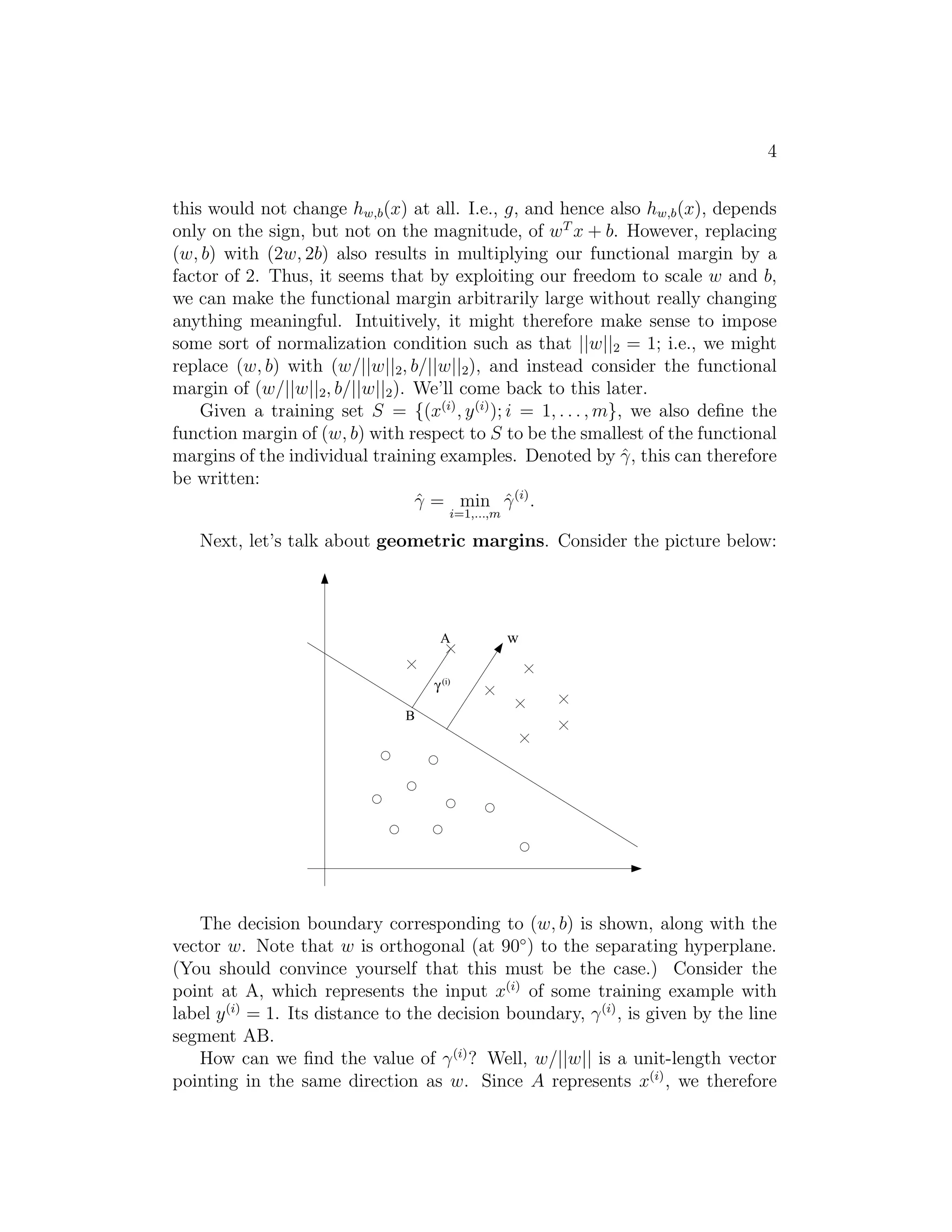 4 
this would not change hw,b(x) at all. I.e., g, and hence also hw,b(x), depends 
only on the sign, but not on the magnitude, of wT x + b. However, replacing 
(w, b) with (2w, 2b) also results in multiplying our functional margin by a 
factor of 2. Thus, it seems that by exploiting our freedom to scale w and b, 
we can make the functional margin arbitrarily large without really changing 
anything meaningful. Intuitively, it might therefore make sense to impose 
some sort of normalization condition such as that ||w||2 = 1; i.e., we might 
replace (w, b) with (w/||w||2, b/||w||2), and instead consider the functional 
margin of (w/||w||2, b/||w||2). We’ll come back to this later. 
Given a training set S = {(x(i), y(i)); i = 1, . . . ,m}, we also define the 
function margin of (w, b) with respect to S to be the smallest of the functional 
margins of the individual training examples. Denoted by ˆγ, this can therefore 
be written: 
ˆγ = min 
i=1,...,m 
ˆγ(i). 
Next, let’s talk about geometric margins. Consider the picture below: 
A w 
g 
B 
(i) 
The decision boundary corresponding to (w, b) is shown, along with the 
vector w. Note that w is orthogonal (at 90◦) to the separating hyperplane. 
(You should convince yourself that this must be the case.) Consider the 
point at A, which represents the input x(i) of some training example with 
label y(i) = 1. Its distance to the decision boundary, γ(i), is given by the line 
segment AB. 
How can we find the value of γ(i)? Well, w/||w|| is a unit-length vector 
pointing in the same direction as w. Since A represents x(i), we therefore 
 