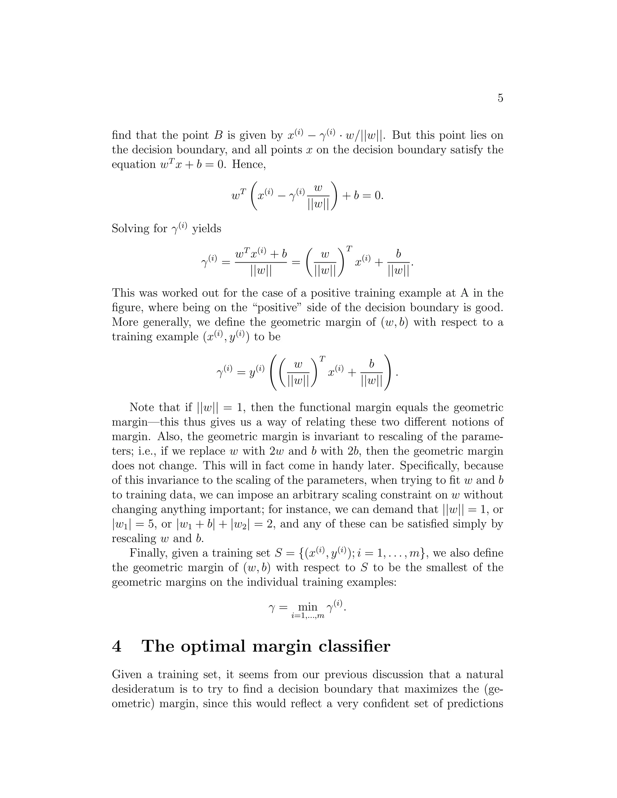 5 
find that the point B is given by x(i) − γ(i) · w/||w||. But this point lies on 
the decision boundary, and all points x on the decision boundary satisfy the 
equation wT x + b = 0. Hence, 
wT 
 
x(i) − γ(i) w 
||w|| 
 
+ b = 0. 
Solving for γ(i) yields 
γ(i) = 
wT x(i) + b 
||w|| 
= 
 
w 
||w|| 
T 
x(i) + 
b 
||w|| 
. 
This was worked out for the case of a positive training example at A in the 
figure, where being on the “positive” side of the decision boundary is good. 
More generally, we define the geometric margin of (w, b) with respect to a 
training example (x(i), y(i)) to be 
γ(i) = y(i) 
  
w 
||w|| 
T 
x(i) + 
b 
||w|| 
! 
. 
Note that if ||w|| = 1, then the functional margin equals the geometric 
margin—this thus gives us a way of relating these two different notions of 
margin. Also, the geometric margin is invariant to rescaling of the parame- 
ters; i.e., if we replace w with 2w and b with 2b, then the geometric margin 
does not change. This will in fact come in handy later. Specifically, because 
of this invariance to the scaling of the parameters, when trying to fit w and b 
to training data, we can impose an arbitrary scaling constraint on w without 
changing anything important; for instance, we can demand that ||w|| = 1, or 
|w1| = 5, or |w1 + b| + |w2| = 2, and any of these can be satisfied simply by 
rescaling w and b. 
Finally, given a training set S = {(x(i), y(i)); i = 1, . . . ,m}, we also define 
the geometric margin of (w, b) with respect to S to be the smallest of the 
geometric margins on the individual training examples: 
γ = min 
i=1,...,m 
γ(i). 
4 The optimal margin classifier 
Given a training set, it seems from our previous discussion that a natural 
desideratum is to try to find a decision boundary that maximizes the (ge- 
ometric) margin, since this would reflect a very confident set of predictions 
 