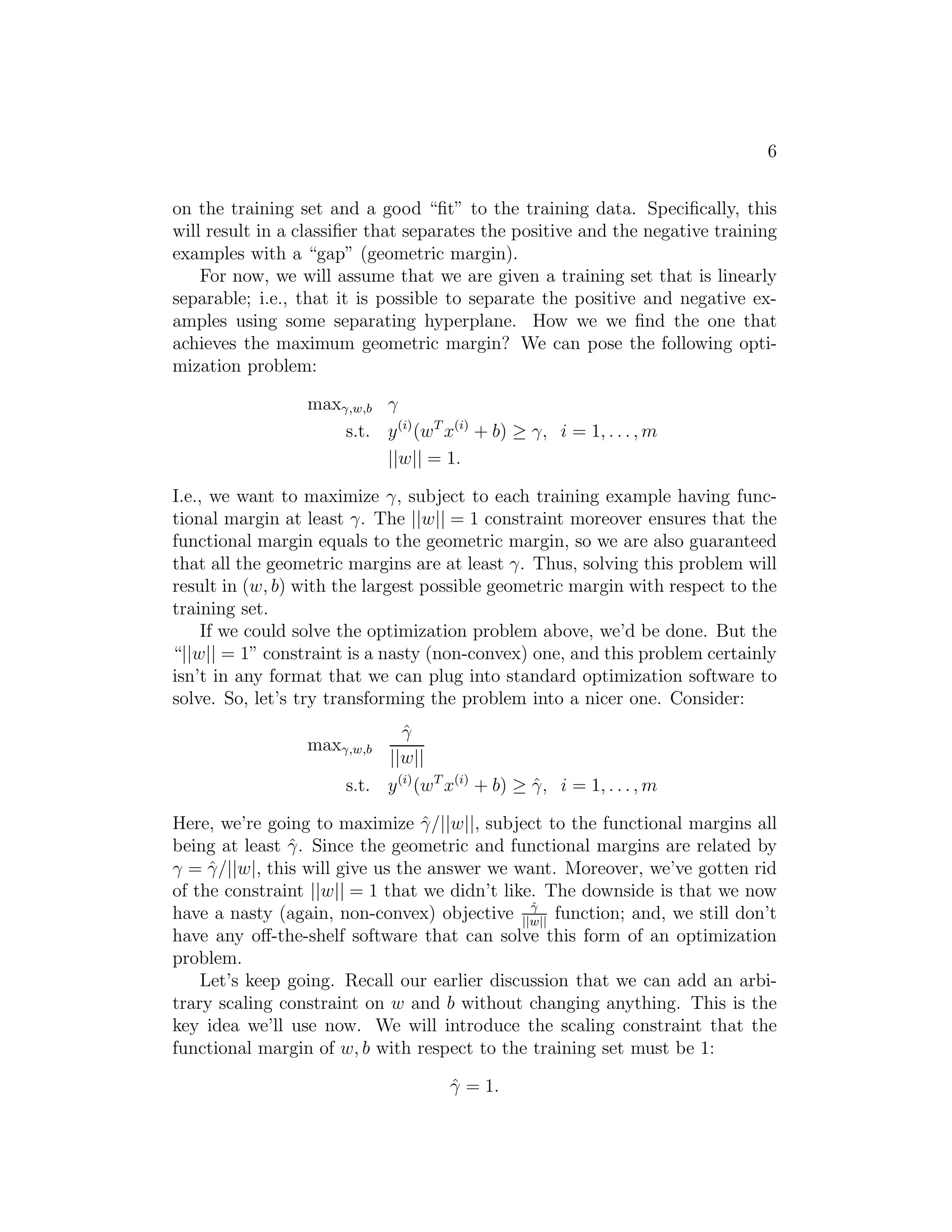 6 
on the training set and a good “fit” to the training data. Specifically, this 
will result in a classifier that separates the positive and the negative training 
examples with a “gap” (geometric margin). 
For now, we will assume that we are given a training set that is linearly 
separable; i.e., that it is possible to separate the positive and negative ex- 
amples using some separating hyperplane. How we we find the one that 
achieves the maximum geometric margin? We can pose the following opti- 
mization problem: 
max
,w,b γ 
s.t. y(i)(wTx(i) + b) ≥ γ, i = 1, . . . ,m 
||w|| = 1. 
I.e., we want to maximize γ, subject to each training example having func- 
tional margin at least γ. The ||w|| = 1 constraint moreover ensures that the 
functional margin equals to the geometric margin, so we are also guaranteed 
that all the geometric margins are at least γ. Thus, solving this problem will 
result in (w, b) with the largest possible geometric margin with respect to the 
training set. 
If we could solve the optimization problem above, we’d be done. But the 
“||w|| = 1” constraint is a nasty (non-convex) one, and this problem certainly 
isn’t in any format that we can plug into standard optimization software to 
solve. So, let’s try transforming the problem into a nicer one. Consider: 
max
,w,b 
ˆγ 
||w|| 
s.t. y(i)(wTx(i) + b) ≥ ˆγ, i = 1, . . . ,m 
Here, we’re going to maximize ˆγ/||w||, subject to the functional margins all 
being at least ˆγ. Since the geometric and functional margins are related by 
γ = ˆγ/||w|, this will give us the answer we want. Moreover, we’ve gotten rid 
of the constraint ||w|| = 1 that we didn’t like. The downside is that we now 
have a nasty (again, non-convex) objective ˆ
 
||w|| function; and, we still don’t 
have any off-the-shelf software that can solve this form of an optimization 
problem. 
Let’s keep going. Recall our earlier discussion that we can add an arbi- 
trary scaling constraint on w and b without changing anything. This is the 
key idea we’ll use now. We will introduce the scaling constraint that the 
functional margin of w, b with respect to the training set must be 1: 
ˆγ = 1. 
 