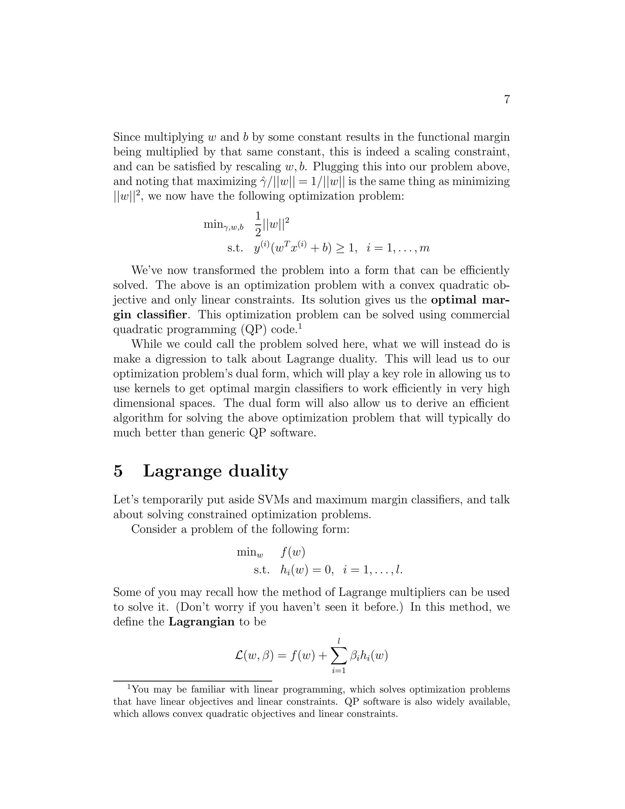 7 
Since multiplying w and b by some constant results in the functional margin 
being multiplied by that same constant, this is indeed a scaling constraint, 
and can be satisfied by rescaling w, b. Plugging this into our problem above, 
and noting that maximizing ˆγ/||w|| = 1/||w|| is the same thing as minimizing 
||w||2, we now have the following optimization problem: 
min
,w,b 
1 
2||w||2 
s.t. y(i)(wTx(i) + b) ≥ 1, i = 1, . . . ,m 
We’ve now transformed the problem into a form that can be efficiently 
solved. The above is an optimization problem with a convex quadratic ob- 
jective and only linear constraints. Its solution gives us the optimal mar- 
gin classifier. This optimization problem can be solved using commercial 
quadratic programming (QP) code.1 
While we could call the problem solved here, what we will instead do is 
make a digression to talk about Lagrange duality. This will lead us to our 
optimization problem’s dual form, which will play a key role in allowing us to 
use kernels to get optimal margin classifiers to work efficiently in very high 
dimensional spaces. The dual form will also allow us to derive an efficient 
algorithm for solving the above optimization problem that will typically do 
much better than generic QP software. 
5 Lagrange duality 
Let’s temporarily put aside SVMs and maximum margin classifiers, and talk 
about solving constrained optimization problems. 
Consider a problem of the following form: 
minw f(w) 
s.t. hi(w) = 0, i = 1, . . . , l. 
Some of you may recall how the method of Lagrange multipliers can be used 
to solve it. (Don’t worry if you haven’t seen it before.) In this method, we 
define the Lagrangian to be 
L(w, β) = f(w) + 
Xl 
i=1 
βihi(w) 
1You may be familiar with linear programming, which solves optimization problems 
that have linear objectives and linear constraints. QP software is also widely available, 
which allows convex quadratic objectives and linear constraints. 
 