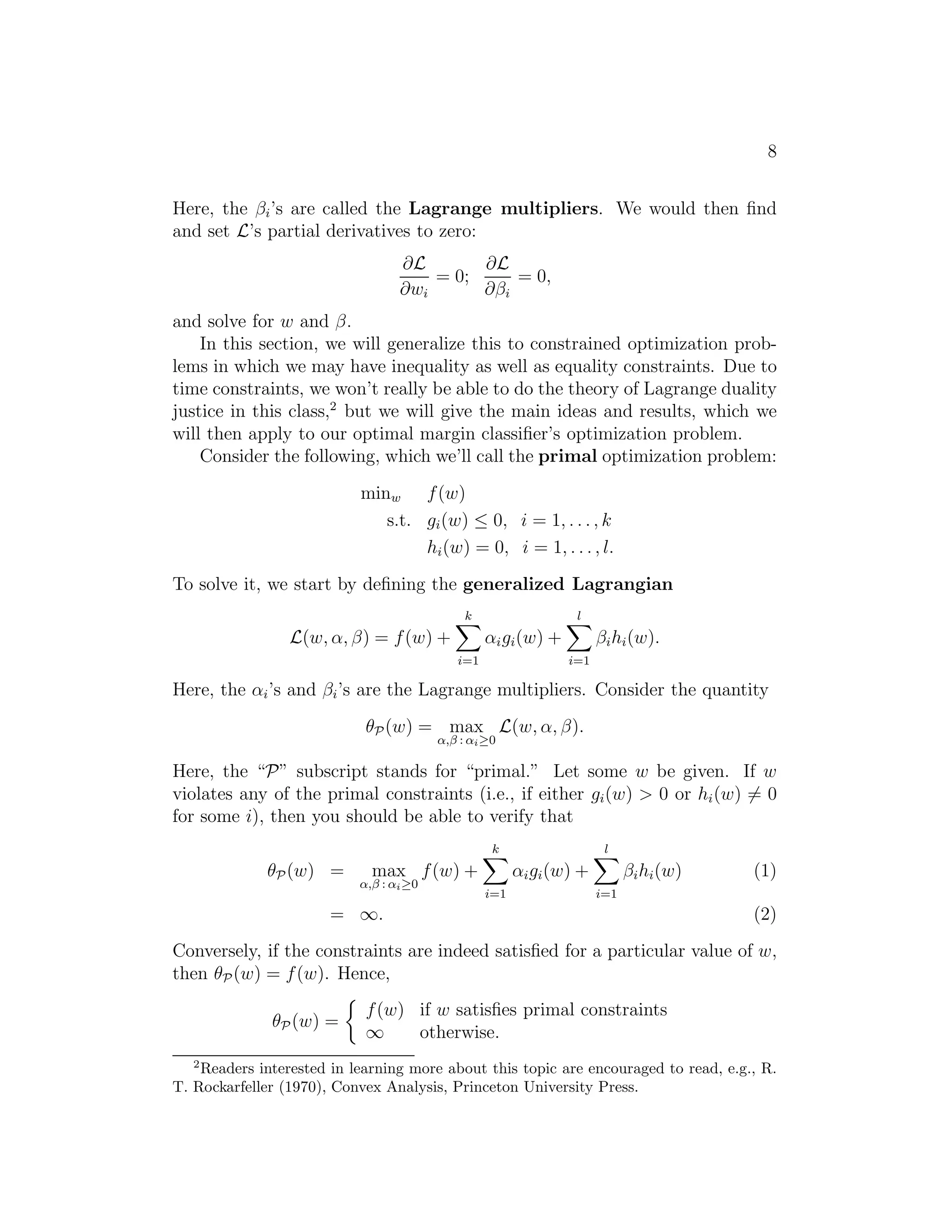 8 
Here, the βi’s are called the Lagrange multipliers. We would then find 
and set L’s partial derivatives to zero: 
∂L 
∂wi 
= 0; 
∂L 
∂βi 
= 0, 
and solve for w and β. 
In this section, we will generalize this to constrained optimization prob- 
lems in which we may have inequality as well as equality constraints. Due to 
time constraints, we won’t really be able to do the theory of Lagrange duality 
justice in this class,2 but we will give the main ideas and results, which we 
will then apply to our optimal margin classifier’s optimization problem. 
Consider the following, which we’ll call the primal optimization problem: 
minw f(w) 
s.t. gi(w) ≤ 0, i = 1, . . . , k 
hi(w) = 0, i = 1, . . . , l. 
To solve it, we start by defining the generalized Lagrangian 
L(w, α, β) = f(w) + 
Xk 
i=1 
αigi(w) + 
Xl 
i=1 
βihi(w). 
Here, the αi’s and βi’s are the Lagrange multipliers. Consider the quantity 
θP(w) = max 
, 