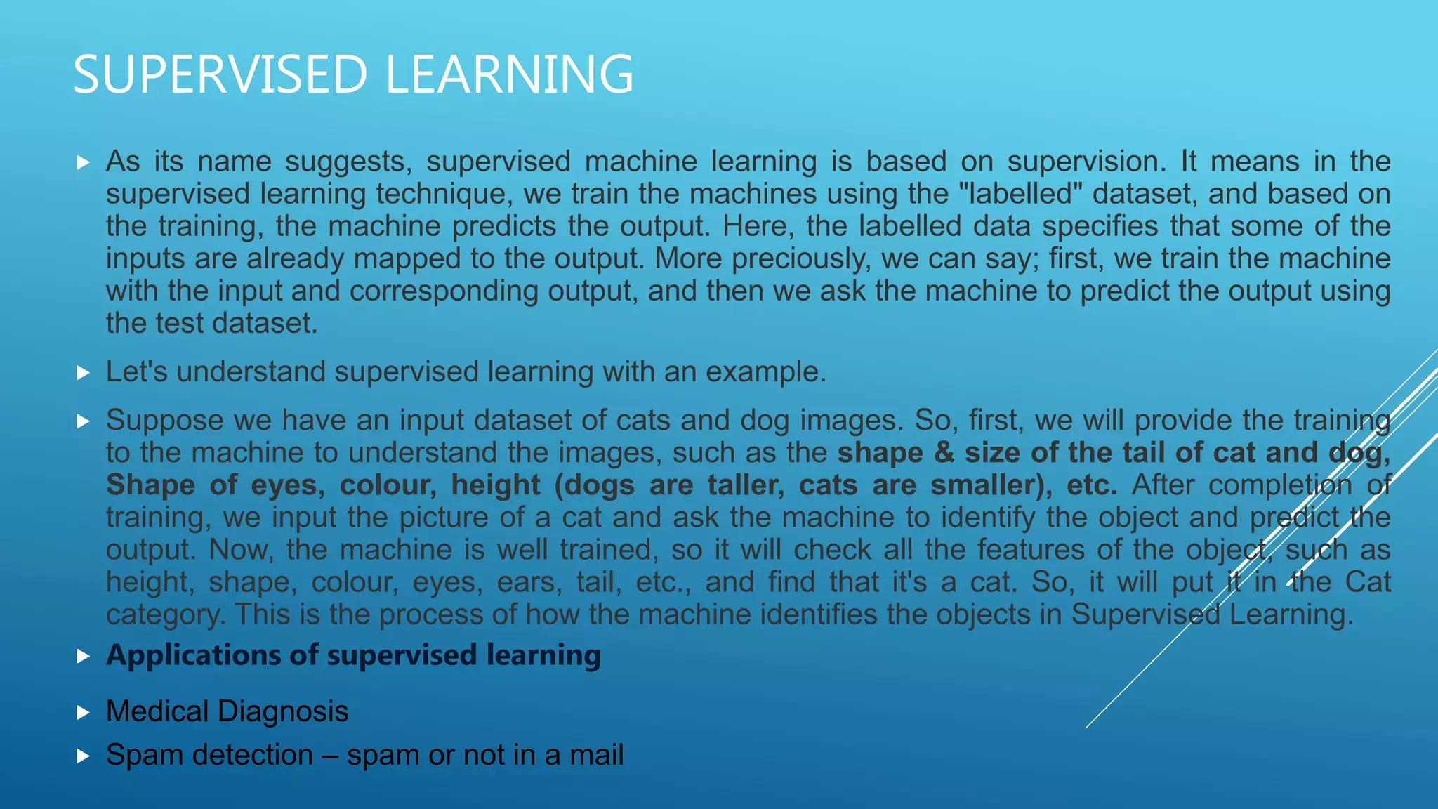 SUPERVISED LEARNING
 As its name suggests, supervised machine learning is based on supervision. It means in the
supervised learning technique, we train the machines using the "labelled" dataset, and based on
the training, the machine predicts the output. Here, the labelled data specifies that some of the
inputs are already mapped to the output. More preciously, we can say; first, we train the machine
with the input and corresponding output, and then we ask the machine to predict the output using
the test dataset.
 Let's understand supervised learning with an example.
 Suppose we have an input dataset of cats and dog images. So, first, we will provide the training
to the machine to understand the images, such as the shape & size of the tail of cat and dog,
Shape of eyes, colour, height (dogs are taller, cats are smaller), etc. After completion of
training, we input the picture of a cat and ask the machine to identify the object and predict the
output. Now, the machine is well trained, so it will check all the features of the object, such as
height, shape, colour, eyes, ears, tail, etc., and find that it's a cat. So, it will put it in the Cat
category. This is the process of how the machine identifies the objects in Supervised Learning.
 Applications of supervised learning
 Medical Diagnosis
 Spam detection – spam or not in a mail
 