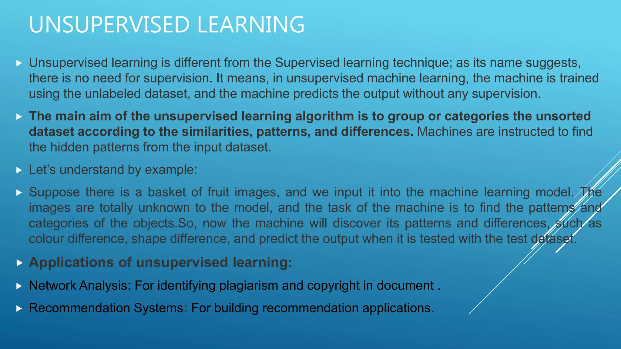 UNSUPERVISED LEARNING
 Unsupervised learning is different from the Supervised learning technique; as its name suggests,
there is no need for supervision. It means, in unsupervised machine learning, the machine is trained
using the unlabeled dataset, and the machine predicts the output without any supervision.
 The main aim of the unsupervised learning algorithm is to group or categories the unsorted
dataset according to the similarities, patterns, and differences. Machines are instructed to find
the hidden patterns from the input dataset.
 Let’s understand by example:
 Suppose there is a basket of fruit images, and we input it into the machine learning model. The
images are totally unknown to the model, and the task of the machine is to find the patterns and
categories of the objects.So, now the machine will discover its patterns and differences, such as
colour difference, shape difference, and predict the output when it is tested with the test dataset.
 Applications of unsupervised learning:
 Network Analysis: For identifying plagiarism and copyright in document .
 Recommendation Systems: For building recommendation applications.
 