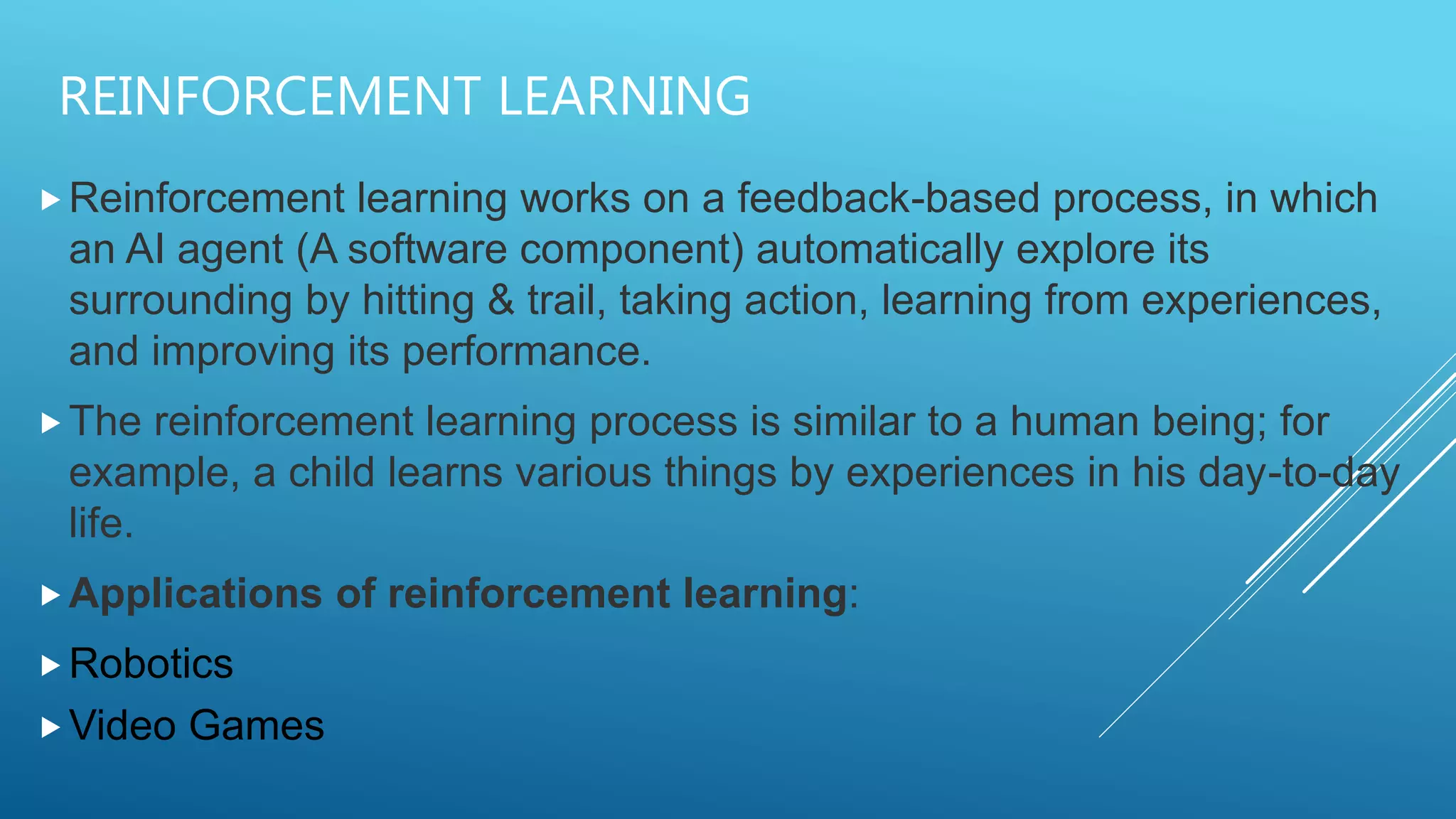 REINFORCEMENT LEARNING
Reinforcement learning works on a feedback-based process, in which
an AI agent (A software component) automatically explore its
surrounding by hitting & trail, taking action, learning from experiences,
and improving its performance.
The reinforcement learning process is similar to a human being; for
example, a child learns various things by experiences in his day-to-day
life.
Applications of reinforcement learning:
Robotics
Video Games
 