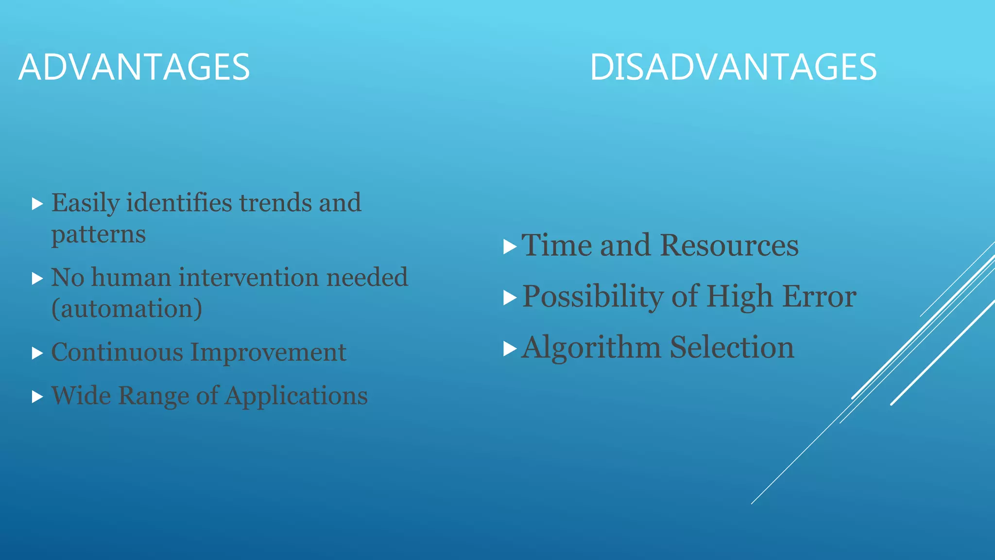 ADVANTAGES DISADVANTAGES
 Easily identifies trends and
patterns
 No human intervention needed
(automation)
 Continuous Improvement
 Wide Range of Applications
Time and Resources
Possibility of High Error
Algorithm Selection
 