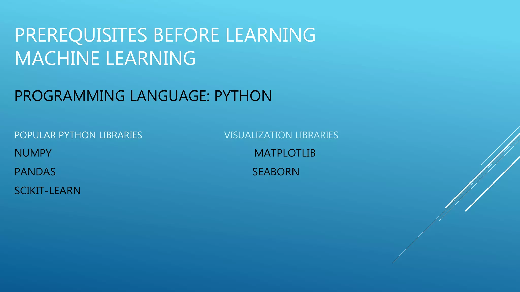 PREREQUISITES BEFORE LEARNING
MACHINE LEARNING
PROGRAMMING LANGUAGE: PYTHON
POPULAR PYTHON LIBRARIES VISUALIZATION LIBRARIES
NUMPY MATPLOTLIB
PANDAS SEABORN
SCIKIT-LEARN
 