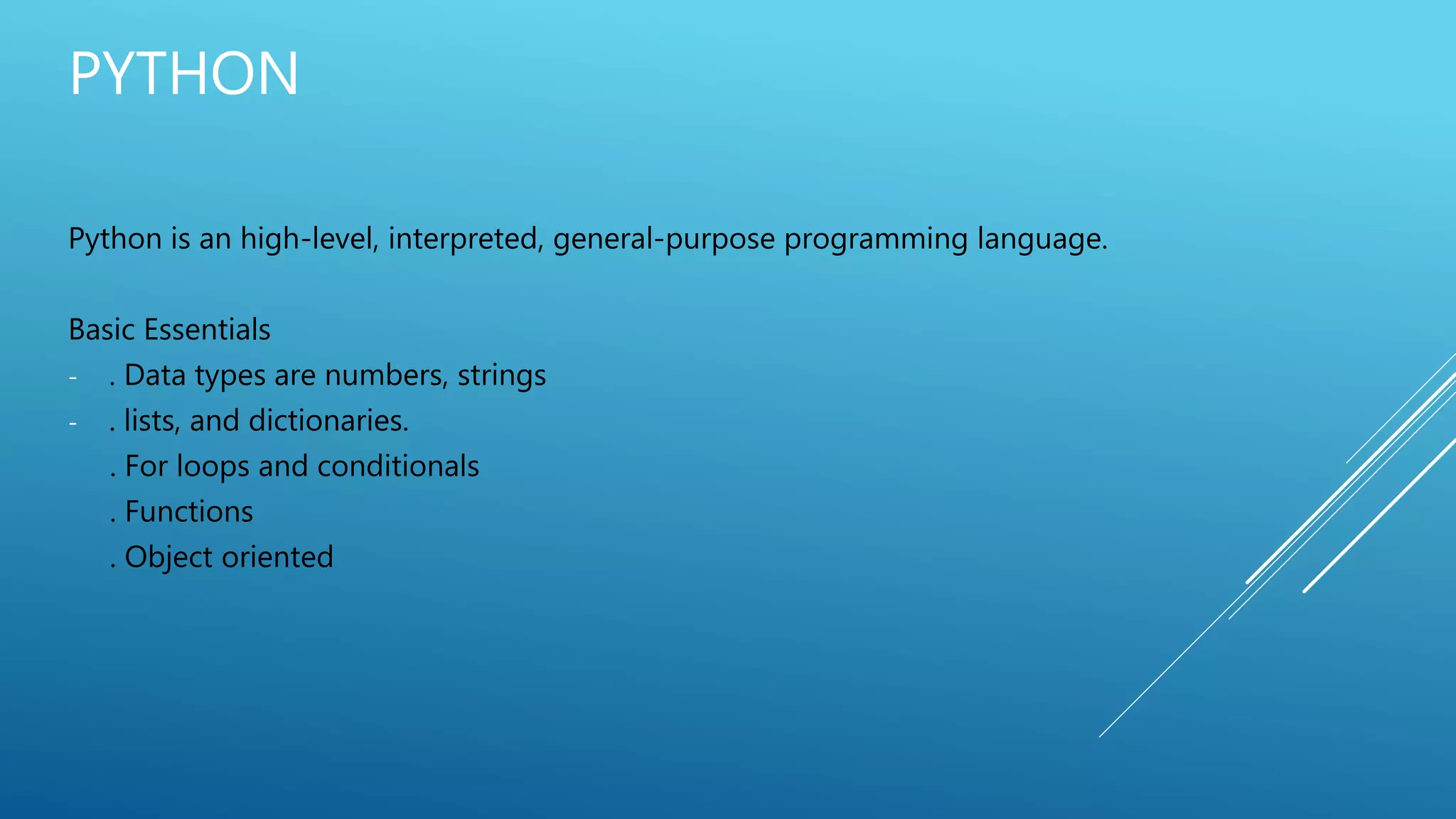 PYTHON
Python is an high-level, interpreted, general-purpose programming language.
Basic Essentials
- . Data types are numbers, strings
- . lists, and dictionaries.
. For loops and conditionals
. Functions
. Object oriented
 