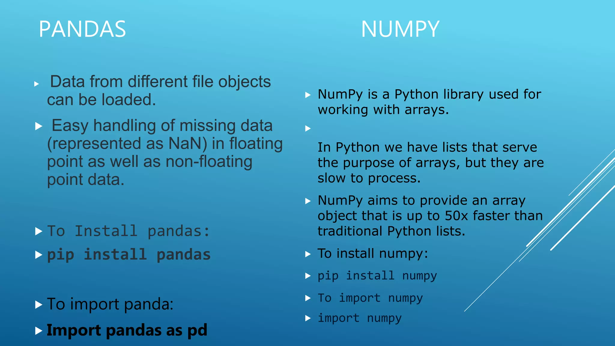PANDAS NUMPY
 Data from different file objects
can be loaded.
 Easy handling of missing data
(represented as NaN) in floating
point as well as non-floating
point data.
 To Install pandas:
 pip install pandas
 To import panda:
 Import pandas as pd
 NumPy is a Python library used for
working with arrays.

In Python we have lists that serve
the purpose of arrays, but they are
slow to process.
 NumPy aims to provide an array
object that is up to 50x faster than
traditional Python lists.
 To install numpy:
 pip install numpy
 To import numpy
 import numpy
 