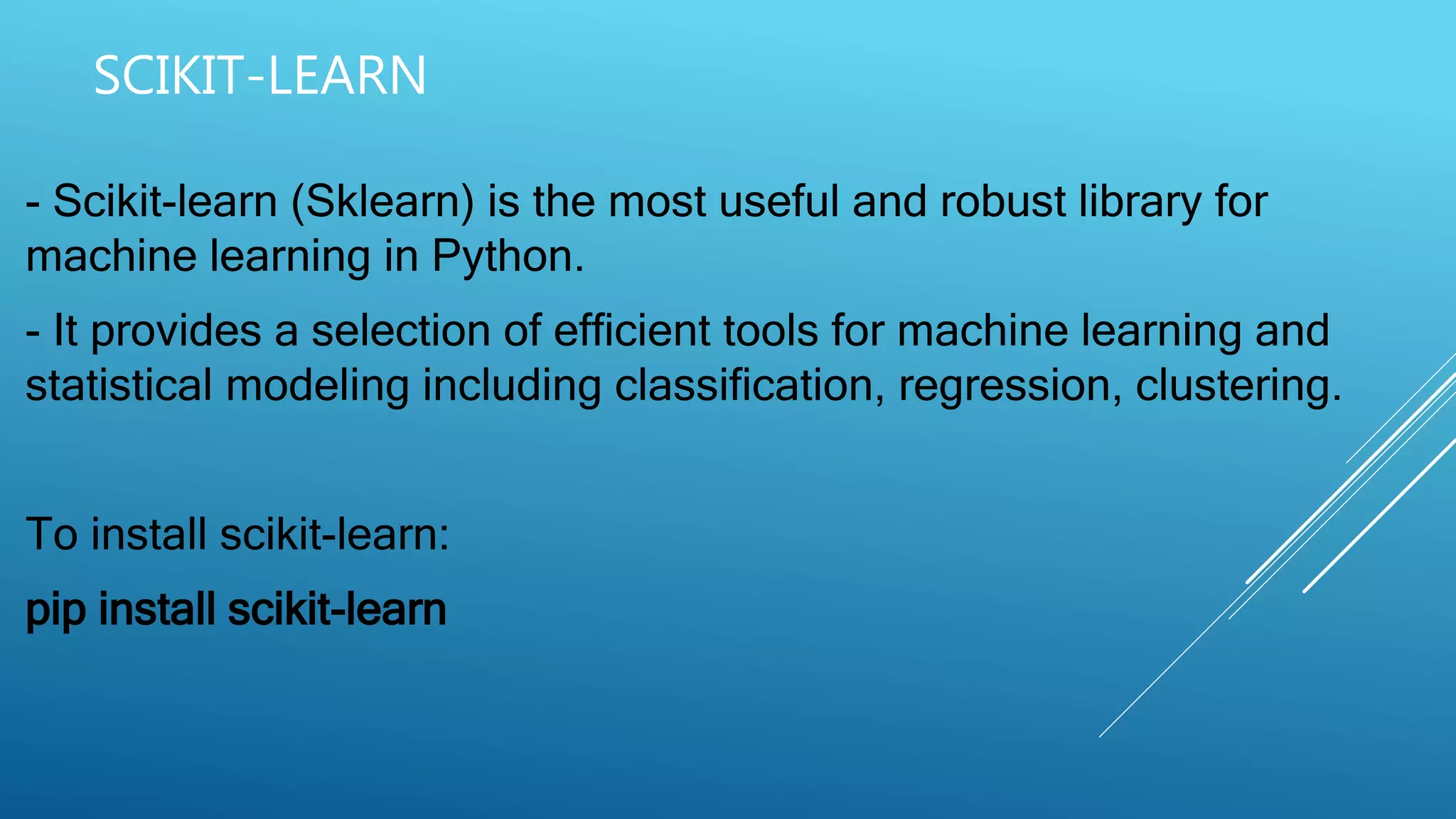 SCIKIT-LEARN
- Scikit-learn (Sklearn) is the most useful and robust library for
machine learning in Python.
- It provides a selection of efficient tools for machine learning and
statistical modeling including classification, regression, clustering.
To install scikit-learn:
pip install scikit-learn
 